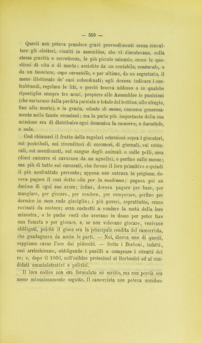 Questi non poteva prendere gravi provvedimenti senza consul- tare gli elettori, riuniti in assemblee, che vi discutevano, colla stessa gravità e correttezza, le più piccole minuzie, come le que- stioni di vita e di morte; assistito da un contabile, contando, e da un tesoriere, capo carusiello, e per ultimo, da un segretario, il meno illetterato de suoi subordinati; egli doveva indicare i con- trabbandi, regolare le liti, e perciò teneva addosso o in qualche ripostiglio sempre tre armi, proporre alle Assemblee le punizioni (che variavano dalla perdita parziale o totale del bottino, allo sfregio, fino alla morte), o la grazia, alzata di mano, concessa generosa- mente nelle fauste occasioni ; ma la parte più importante della sua missione era di distribuire ogni domenica la camorra, o barattolo, o sala. Così chiamasi il frutto delle regolari estorsioni sopra i giocatori, sui postriboli, sui rivenditori di cocomeri, di giornali, sui vettu- rali, sui mendicanti, sul sangue degli animali e sulle pelli, ossa (dieci camorre si cavavano da un agnello), e perfino sulle messe ; ma più di tutto sui carcerati, che furono il loro primitivo e quindi il più usufruttato provento; appena uno entrava in prigione, do- veva pagare il così detto olio per la madonna; pagava poi un decimo di ogni suo avere; infine, doveva pagare per bere, per mangiare, per giocare, per vendere, per comperare, perfino per dormire in men rude giaciglio; i più poveri, soprattutto, erano rovinati da costoro; eran costretti a vendere la metà della loro minestra, o le poche vesti che avevano in dosso per poter fare una fumata o per giocare, e, se non volevano giocare, venivano obbligati, poiché il gioco era la principale rendita del camorrista, che guadagnava da ambe le parti. — Noi, diceva uno di questi, sappiamo cavar l’oro dai pidocchi. —■ Sotto i Borboni, infatti, essi arricchivano, obbligando i pusilli a comprare i ritratti del re; e, dopo il 186G, coll’esibire protezioni ai Borbonici ed ai can- didati amministrativi e politici. Il loro codice non era formulato nè scritto, ma non perciò era meno minuziosamente seguito. Il camorrista non poteva uccidere