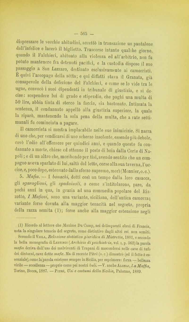 disprezzare le vecchie abitudini, accettò in transazione un Pantalone dall’infelice e lacerò il biglietto. Trascorse intanto qualche giorno, quando il Falchieri, abituato alla violenza ed all’arbitrio, non fu potuto mantenere fra detenuti pacifici, e la custodia dispose il suo passaggio a San Lazzaro, destinato esclusivamente ai camorristi. È quivi l’areopago della sètta; e qui diffatti stava il Granata, già consapevole della defezione del Falchieri, e come se lo vide tra le ugne, convocò i suoi dipendenti in tribunale di giustizia, e si de- cise: sospendere lui di grado e stipendio, che paghi una multa di oO lire, abbia tinta di sterco la faccia, sia bastonato. Intimata la sentenza, il condannato appellò alla giustizia superiore, la quale la riparò, mantenendo la sola pena della multa, che a rate setti- manali fu cominciata a pagare. Il camorrista si mosti a implacabile nelle sue inimicizie. Si narra di uno che, per vendicarsi di uno scherzo insolente, essendo più debole, covò 1 odio all offensore per quindici anni, e quando questo fu con- dannato a morte, chiese ed ottenne il posto di boia dalla Corte di Na- poli ; e di un altro che, moribondo per tisi, avendo sentito che un com- pagno aveva sparlato di lui, saltò dal letto, corse alla sua taverna, l'uc- cise, e, poco dopo, estenuato dallo sforzo supremo, morì (Monnier, o. c.). 5. Mafia. — I bonachi, detti così un tempo dalla loro casacca, gli sgar agiioni, gli spadaiuoli, o come s’intitolarono, pare, da pochi anni in qua, in grazia ad una commedia popolare del Kiz- zotto, IMafiosi, sono una variante, siciliana, dell’antica camorra; variante forse dovuta alla maggior tenacità nel segreto, propria della razza semita (1); torse anche alla maggior estensione negli (1) Ricordo al lettore che .Maxime Du Camp, nei delinquenti ebrei di Francia, nota la singolare tenacia del segreto, come distintivo dagli altri rei non semiti. Secondo il Viola, Relazione statistica giuridica di Mistretta, 1881, e secondo la bella monografia di Lestingi (Archivio di psichiatria, voi. i, p. 362} la parola mafia deriva dall’uso dei malviventi di Trapani di nascondersi nelle cave di tufo dei dintorni, cave dette mafie. Ma di recente Pitré (o. c.) dimostrò (ed il fatto è es- senziale), come laparola esistesse sempre in Sicilia, per esprimere: forza — bellezza virile — eccellenza — proprio come pei nostri bali. —V. anche ALONur, LaMaffia, Torino, Bocca, 1887. — Pitré, Usi e costumi della Sicilia, Palermo, 1889.