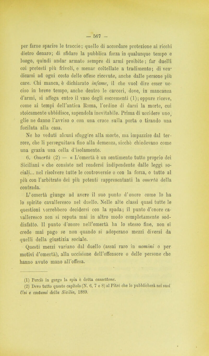 per farne sparire le traccie; quello di accordare protezione ai ricchi dietro denaro; di sfidare la pubblica forza in qualunque tempo e luogo, quindi andar armato sempre di armi proibite ; far duelli coi pretesti più frivoli, e menar coltellate a tradimento; di ven- dicarsi ad ogni costo delle offese ricevute, anche dalle persone più care. Chi manca, è dichiarato infame, il clic vuol dire esser uc- ciso in breve tempo, anche dentro le carceri, dove, in mancanza d’armi, si affoga entro il vaso degli escrementi (1); oppure riceve, come ai tempi dell’antica Koma, l’ordine di darsi la morte, cui stoicamente ubbidisce, sapendola inevitabile. Prima di uccidere uno, glie ne danno l'avviso o con una croce sulla porta o tirando una fucilata alla casa. Ne ho veduti alcuni sfuggire alla morte, ma impazzire dal ter- rore, che li perseguitava fino alla demenza, sicché chiedevano come una grazia una cella d’isolamento. 6. Omertà (2) — « L’omertà è un sentimento tutto proprio dei Siciliani « che consiste nel rendersi indipendente dalle leggi so- ciali... nel risolvere tutte le controversie o con la forza, o tutto al più con l’arbitrato dei più potenti rappresentanti la omertà della contrada. L’omertà giunge ad avere il suo punto d’onore come lo ha lo spirito cavalleresco nel duello. Nelle alte classi quasi tutte le questioni Aorrebbero decidersi con la spada; il punto d’onore ca- valleresco non si reputa mai in altro modo completamente sod- disfatto. 11 punto d’onore nell’omertà ha lo stesso fine, non si crede mai pago se non quando si adoperano mezzi diversi da quelli della giustizia sociale. Questi mezzi variano dal duello (assai raro in uomini o per motivi d’omertà), alla uccisione dell’offensore o delle persone che hanno avuto mano all’offesa. (1) Perciò in gergo la spia è detta cassettone. (2) Devo tatto questo capitolo (N. 6, 7 e 8) al Pitré che lo pubblicherà nei suoi Usi e costumi della Sicilia, 1889.