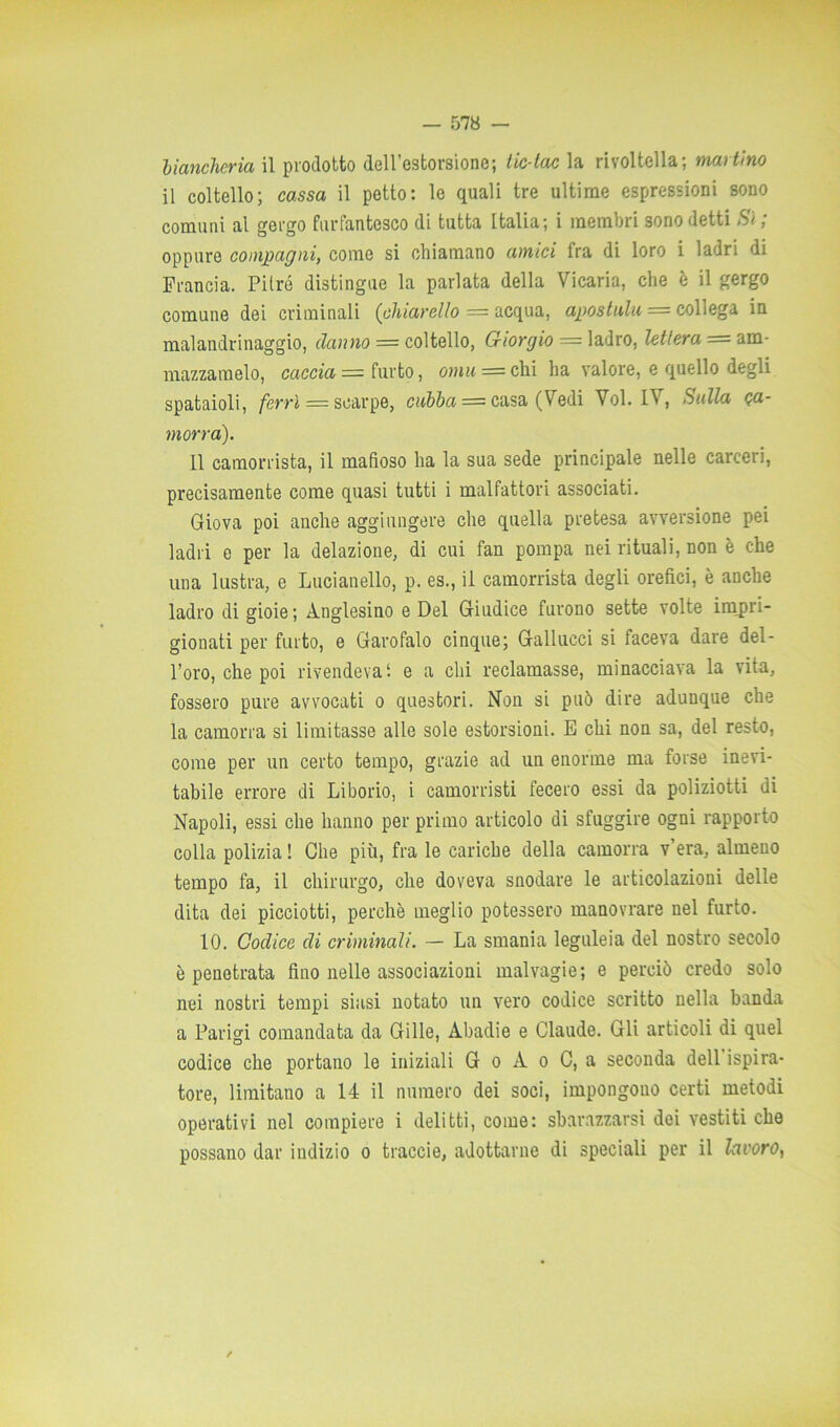 biancheria il prodotto dell’estorsione; tic-tac la rivoltella; martino il coltello; cassa il petto: le quali tre ultime espressioni sono comuni al gergo furfantesco di tutta Italia; i membri sono detti Si; oppure compagni, come si chiamano amici fra di loro i ladri di Francia. Pitré distingue la parlata della Vicaria, che è il gergo comune dei criminali (chiarello — acqua, apostulli = collega in malandrinaggio, danno = coltello, Giorgio = ladro, lettera = am- mazzamelo, caccia = furto, oinu = chi ha valore, e quello degli spataioli, ferri = scarpe, ciibba = casa (Vedi Voi. IV, Sulla ca- morra). Il camorrista, il mafioso ha la sua sede principale nelle carceri, precisamente come quasi tutti i malfattori associati. Giova poi anche aggiungere che quella pretesa avversione pei ladri e per la delazione, di cui fan pompa nei rituali, non è che una lustra, e Lucianello, p. es., il camorrista degli orefici, è anche ladro di gioie; Anglesino e Del Giudice furono sette volte impri- gionati per furto, e Garofalo cinque; Galiucci si faceva dare del- l’oro, che poi rivendeva*, e a chi reclamasse, minacciava la vita, fossero pure avvocati o questori. Non si può dire adunque che la camorra si limitasse alle sole estorsioni. E chi non sa, del resto, come per un certo tempo, grazie ad un enorme ma forse inevi- tabile errore di Liborio, i camorristi fecero essi da poliziotti di Napoli, essi che hanno per primo articolo di sfuggire ogni rapporto colla polizia ! Che più, fra le cariche della camorra v’era, almeno tempo fa, il chirurgo, che doveva snodare le articolazioni delle dita dei picciotti, perchè meglio potessero manovrare nel furto. 10. Codice di criminali. — La smania leguleia del nostro secolo è penetrata fino nelle associazioni malvagie; e perciò credo solo nei nostri tempi siasi notato un vero codice scritto nella banda a Parigi comandata da Gille, Abadi e e Claude. Gli articoli di quel codice che portano le iniziali G o A o C, a seconda dell ispira- tore, limitano a 14 il numero dei soci, impongono certi metodi operativi nel compiere i delitti, come: sbarazzarsi dei vestiti che possano dar indizio o traccie, adottarne di speciali per il lavoro,