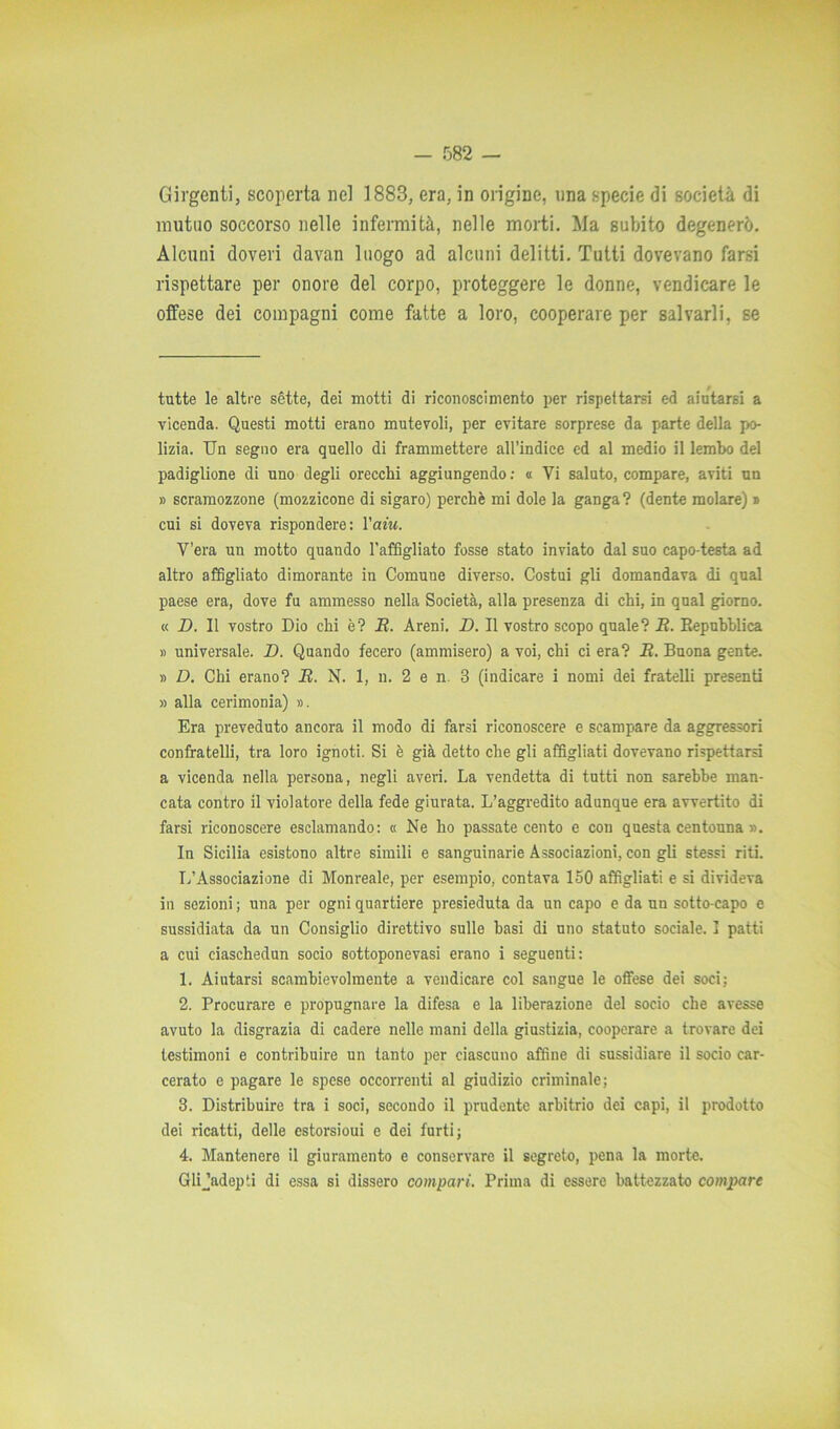 Girgenti, scoperta nel 1883, era, in origine, nna specie di società di mutuo soccorso nelle infermità, nelle morti. Ma subito degenerò. Alcuni doveri davan luogo ad alcuni delitti. Tutti dovevano farsi rispettare per onore del corpo, proteggere le donne, vendicare le offese dei compagni come fatte a loro, cooperare per salvarli, se tutte le altre sette, dei motti di riconoscimento per rispettarsi ed aiutarsi a vicenda. Questi motti erano mutevoli, per evitare sorprese da parte della pr> lizia. Un segno era quello di frammettere all’indice ed al medio il lembo del padiglione di uno degli orecchi aggiungendo : « Vi saluto, compare, aviti un » scramozzone (mozzicone di sigaro) perchè mi dole la ganga? (dente molare) » cui si doveva rispondere: Yaiu. V’era un motto quando l'affigliato fosse stato inviato dal suo capo testa ad altro affigliato dimorante in Comune diverso. Costui gli domandava di qual paese era, dove fu ammesso nella Società, alla presenza di chi, in qual giorno. « D. 11 vostro Dio chi è? R. Areni. D. Il vostro scopo quale? R. Repubblica » universale. D. Quando fecero (ammisero) a voi, chi ci era? R. Buona gente. » D. Chi erano? R. N. 1, n. 2 e n. 3 (indicare i nomi dei fratelli presenti » alla cerimonia) ». Era preveduto ancora il modo di farsi riconoscere e scampare da aggressori confratelli, tra loro ignoti. Si è già detto che gli affigliati dovevano rispettarsi a vicenda nella persona, negli averi. La vendetta di tutti non sarebbe man- cata contro il violatore della fede giurata. L’aggredito adunque era avvertito di farsi riconoscere esclamando: « Ne ho passate cento e con questa centouna ». In Sicilia esistono altre simili e sanguinarie Associazioni, con gli stessi riti. L’Associazione di Monreale, per esempio, contava 150 affigliati e si divideva in sezioni ; una per ogni quartiere presieduta da un capo e da un sotto-capo e sussidiata da un Consiglio direttivo sulle basi di uno statuto sociale. I patti a cui ciaschedun socio sottoponevasi erano i seguenti: 1. Aiutarsi scambievolmente a vendicare col sangue le offese dei soci; 2. Procurare e propugnare la difesa e la liberazione del socio che avesse avuto la disgrazia di cadere nelle mani della giustizia, cooperare a trovare dei testimoni e contribuire un tanto per ciascuno affine di sussidiare il socio car- cerato e pagare le spese occorrenti al giudizio criminale; 3. Distribuire tra i soci, secondo il prudente arbitrio dei capi, il prodotto dei ricatti, delle estorsioui e dei furti; 4. Mantenere il giuramento e conservare il segreto, pena la morte. Glijadepti di essa si dissero compari. Prima di essere battezzato compare