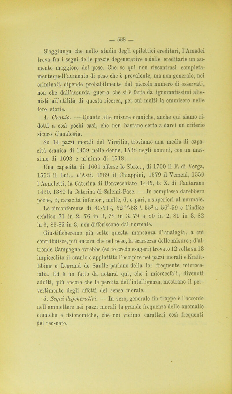 S’aggiunga che nello studio degli epilettici ereditari, l’Amadei trova fra i segni delle pazzie degenerative e delle ereditarie un au- mento maggiore del peso. Che se qui non riscontrasi compieta- mente quell’aumenlo di peso che è prevalente, ma non generale, nei criminali, dipende probabilmente dal piccolo numero di osservati, non che dall’assurda guerra che si è fatta da ignorantissimi alie- nisti all’utilità di questa ricerca, per cui molti la ommisero nelle loro storie. 4. Cranio. — Quanto alle misure craniche, anche qui siamo ri- dotti a così pochi casi, che non bastano certo a darci un criterio sicuro d’analogia. Su 14 pazzi morali del Virgilio, troviamo una media di capa- cità cranica di 1459 nelle donne, 153S negli uomini, con un mas- simo di 1693 e minimo di 1518. Una capacità di 1609 olferse lo Sbro..., di 1700 il F. di Verga. 1553 il Lui... d’Asti, 1589 il Chiappini, 1579 il Verzeni, 1559 l’Agnoletti, la Caterina di Bonvecchiato 1445, la X. di Cantarano 1430,1380 la Caterina di Salerai-Pace. — In complesso darebbero poche, 3, capacità inferiori, molte, 6, o pari, o superiori al normale. Le circonferenze di 49-51f, 52 2f-53 f, 553 a 563-59 e l'indice cefalico 71 in 2, 76 in 3, 78 in 3, 79 a 80 in 2, SI in 3, 82 in 3, 83-85 in 3, non differiscono dal normale. Giustificheremo più sotto questa mancanza d’analogia, a cui contribuisce, più ancora che pel peso, la scarsezza delle misure : d'al- tronde Campagne avrebbe (ed io credo esageri) trovato 12 volte su 13 impiccolito il cranio e appiattito l’occipite nei pazzi morali eKrafft- Ebing e Legrand de Saulle parlano della lor frequente microce- falia. Ed è un fatto da notarsi qui, che i microcefali, divenuti adulti, più ancora che la perdita deH’intelligenza, mostrano il per- vertimento degli affetti del senso morale. 5. Segni degenerativi. — In vero, generale fin troppo è raccordo nell’ammettere nei pazzi morali la grande frequenza delle anomalie craniche e fisionomiche, che noi vidimo caratteri così frequenti del reo-nato.