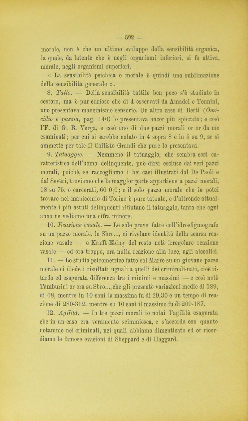 morale, non è che un ultimo sviluppo della sensibilità organica, la quale, da latente che è negli organismi inferiori, si fa attiva, morale, negli organismi superiori. « La sensibilità psichica o morale 6 quindi una sublimazione della sensibilità generale ». 8. Tatto. — Della sensibilità tattile ben poco s’è studiato in costoro, ma è pur curioso che di 4 osservati da Amadei e Tonnini, uno presentava mancinismo sensorio. Un altro caso di Berti (Omi- cidio e pazzia, pag. 140) lo presentava ancor più spiccato; e così l’F. di G. B. Verga, e così uno di due pazzi morali or or da me esaminati ; per cui si sarebbe notato in 4 sopra 8 e in 5 su 9, se si ammette per tale il Callisto Grandi che pure lo presentava. 9. Tatuaggio. — Nemmeno il tatuaggio, che sembra così ca- ratteristico dell’uomo delinquente, può dirsi escluso dai veri pazzi morali, poiché, se raccogliamo i bei casi illustrati dal De Paoli e dal Severi, troviamo che la maggior parte appartiene a pazzi morali, 18 su 75, o carcerati, 60 0[0; e il solo pazzo morale che io potei trovare nel manicomio di Torino è pure tatuato, e d’altronde attual- mente i più astuti delinquenti rifiutano il tatuaggio, tanto che ogni anno ne vediamo una cifra minore. 10. Reazione vasaio. — Le sole prove fatte coll’idrosfigmografo su un pazzo morale, lo Sbro..., ci rivelano identità della scarsa rea- zione vasale — e Krafft-Ebing del resto notò irregolare reazione vasale — ed ora troppo, ora nulla reazione alla luce, agli alcoolici. 11. — Lo studio psicometrico fatto col Marro su un giovane pazzo morale ci diede i risultati uguali a quelli dei criminali-nati, cioè ri- tardo ed esagerata differenza tra i minimi e massimi — e così notò Tamburini or ora suSbro...,che gli presentò variazioni medie di 189, di 68, mentre in 10 sani la massima fu di 29,30 e un tempo di rea- zione di 280-312, mentre su 10 sani il massimo fu di 200-1S7. 12. Agilità. — In tre pazzi morali io notai l’agilità esagerata che in un caso era veramente scimmiesca, e s’accorda con quanto notammo nei criminali, nei quali abbiamo dimenticato ed or ricor- diamo le famose evasioni di Sheppard e di Haggard.
