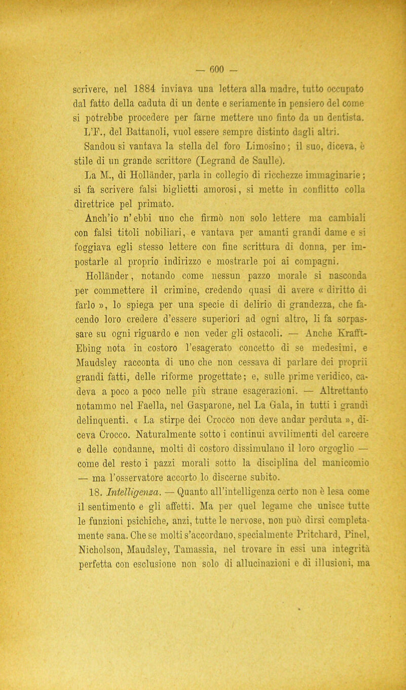 • . . • »'•; ■ ' ' — 600 - scrivere, nel 1884 inviava una lettera alla madre, tutto occupato dal fatto della caduta di un dente e seriamente in pensiero del come si potrebbe procedere per farne mettere uno finto da un dentista. L’F., del Battanoli, vuol essere sempre distinto dagli altri. Sandou si vantava la stella del foro Limosino ; il suo, diceva, è stile di un grande scrittore (Legrand de Saulle). La M., di Holliinder, parla in collegio di ricchezze immaginarie ; si fa scrivere falsi biglietti amorosi, si mette in conflitto colla direttrice pel primato. Anch’io n’ebbi uno che firmò non solo lettere ma cambiali con falsi titoli nobiliari, e vantava per amanti grandi dame e si foggiava egli stesso lettere con fine scrittura di donna, per im- postarle al proprio indirizzo e mostrarle poi ai compagni. Hollander, notando come nessun pazzo morale si nasconda per commettere il crimine, credendo quasi di avere « diritto di farlo », lo spiega per una specie di delirio di grandezza, che fa- cendo loro credere d’essere superiori ad ogni altro, li fa sorpas- sare su ogni riguardo e non veder gli ostacoli. — Anche Krafft- Ebing nota in costoro l’esagerato concetto di se medesimi, e Maudsley racconta di uno che non cessava di parlare dei proprii grandi fatti, delle riforme progettate ; e, sulle prime veridico, ca- deva a poco a poco nelle più strane esagerazioni. — Altrettanto notammo nel Faella, nel Gasparone, nel La Gala, in tutti i grandi delinquenti. « La stirpe dei Crocco non deve andar perduta », di- ceva Crocco. Naturalmente sotto i continui avvilimenti del carcere e delle condanne, molti di costoro dissimulano il loro orgoglio — come del resto i pazzi morali sotto la disciplina del manicomio — ma l’osservatore accorto lo discerne subito. 18. Intelligenza. — Quanto all’intelligenza certo non è lesa come il sentimento e gli affetti. Ma per quel legame che unisce tutte le funzioni psichiche, anzi, tutte le nervose, non può dirsi compieta- mente sana. Che se molti s’accordano, specialmente Pritchard, Pinci, Nicholson, Maudsley, Tamassia, nel trovare in essi una integrità perfetta con esclusione non solo di allucinazioni e di illusioni, ma