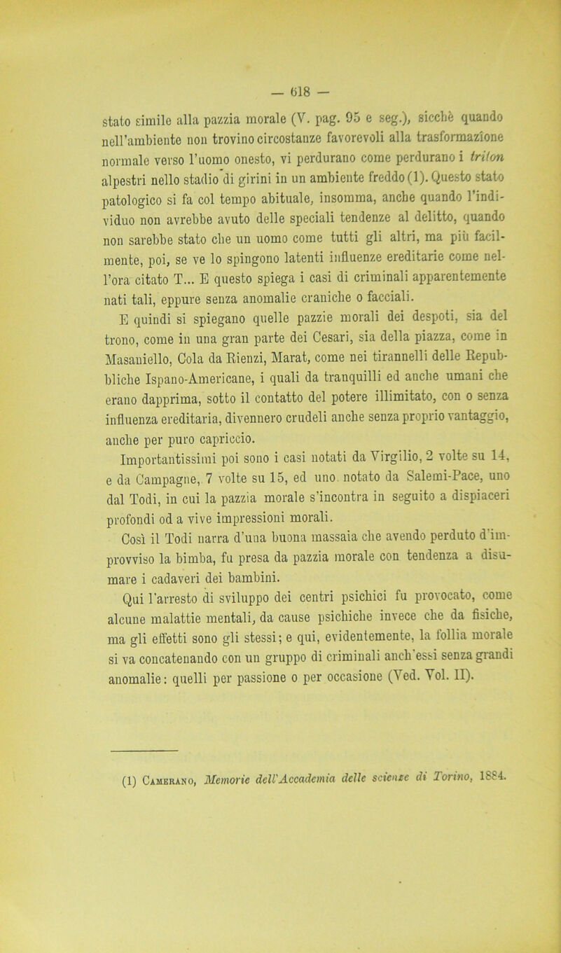 stato simile alla pazzia morale (V. pag. 95 e seg.), sicché quando nell’ambiente non trovino circostanze favorevoli alla trasformazione normale verso l’uomo onesto, vi perdurano come perdurano i triion alpestri nello stadiodi girini in un ambiente freddo (1). Questo stato patologico si fa col tempo abituale, insomma, anche quando l’indi- viduo non avrebbe avuto delle speciali tendenze al delitto, quando non sarebbe stato che un uomo come tutti gli altri, ma più facil- mente, poi, se ve lo spingono latenti influenze ereditarie come nel- l’ora citato T... E questo spiega i casi di criminali apparentemente nati tali, eppure senza anomalie craniche o facciali. E quindi si spiegano quelle pazzie morali dei despoti, sia del trono, come in una gran parte dei Cesari, sia della piazza, come in Masaniello, Cola da Rienzi, Marat, come nei tirannelli delle Repub- bliche Ispano-Americane, i quali da tranquilli ed anche umani che erano dapprima, sotto il contatto del potere illimitato, con o senza influenza ereditaria, divennero crudeli anche senza proprio vantaggio, anche per puro capriccio. Importantissimi poi sono i casi notati da Virgilio, 2 volte su 14, e da Campagne, 7 volte su 15, ed uno notato da Salemi-Pace, uno dal Todi, in cui la pazzia morale s’incontra in seguito a dispiaceri profondi od a vive impressioni morali. Così il Todi narra d’una buona massaia che avendo perduto d'im- provviso la bimba, fu presa da pazzia morale con tendenza a disu- mare i cadaveri dei bambini. Qui l'arresto di sviluppo dei centri psichici fu provocato, come alcune malattie mentali, da cause psichiche invece che da fisiche, ma gli effetti sono gli stessi-, e qui, evidentemente, la follia morale si va concatenando con un gruppo di criminali aneli essi senza grandi anomalie: quelli per passione o per occasione (Yed. Voi. II). (1) Camerano, Memorie dell'Accademia delle scienee dt lortno, lss4.