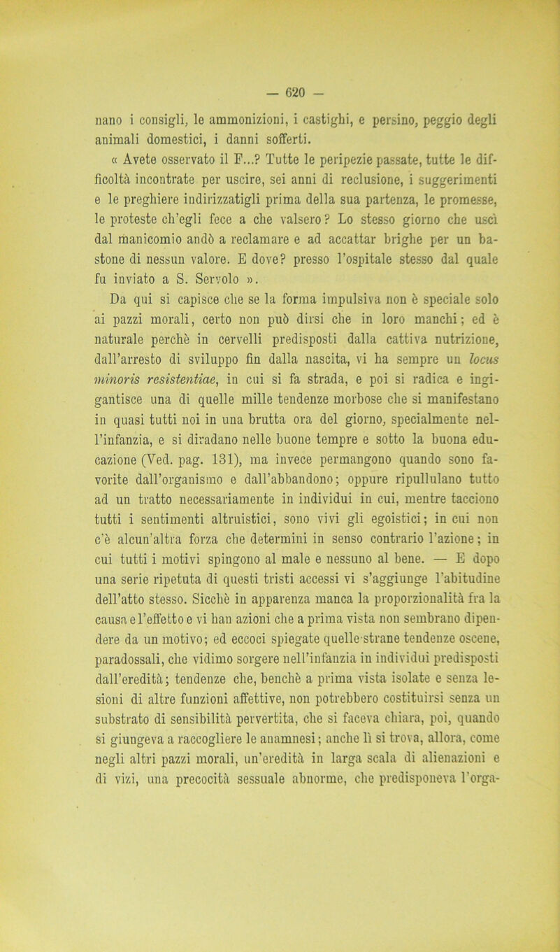 nano i consigli, le ammonizioni, i castighi, e persino, peggio degli animali domestici, i danni sofferti. « Avete osservato il F...? Tutte le peripezie passate, tutte le dif- ficoltà incontrate per uscire, sei anni di reclusione, i suggerimenti e le preghiere indirizzatigli prima della sua partenza, le promesse, le proteste ch’egli fece a che valsero ? Lo stesso giorno che uscì dal manicomio andò a reclamare e ad accattar briglie per un ba- stone di nessun valore. E dove? presso l’ospitale stesso dal quale fu inviato a S. Servolo ». Da qui si capisce che se la forma impulsiva non è speciale solo ai pazzi morali, certo non può dirsi che in loro manchi; ed è naturale perchè in cervelli predisposti dalla cattiva nutrizione, dall’arresto di sviluppo fin dalla nascita, vi ha sempre un locus minoris resistentiae, in cui si fa strada, e poi si radica e ingi- gantisce una di quelle mille tendenze morbose che si manifestano in quasi tutti noi in una brutta ora del giorno, specialmente nel- l’infanzia, e si diradano nelle buone tempre e sotto la buona edu- cazione (Yed. pag. 131), ma invece permangono quando sono fa- vorite dalTorganisrao e dall’abbandono ; oppure ripullulano tutto ad un tratto necessariamente in individui in cui, mentre tacciono tutti i sentimenti altruistici, sono vivi gli egoistici; in cui non c'è alcun’altra forza che determini in senso contrario l’azione ; in cui tutti i motivi spingono al male e nessuno al bene. — E dopo una serie ripetuta di questi tristi accessi vi s’aggiunge l’abitudine dell’atto stesso. Sicché in apparenza manca la proporzionalità fra la causa e l’effetto e vi bau azioni che a prima vista non sembrano dipen- dere da un motivo; ed eccoci spiegate quelle strane tendenze oscene, paradossali, che vidimo sorgere nell’infanzia in individui predisposti dall’eredità; tendenze che, benché a prima vista isolate e senza le- sioni di altre funzioni affettive, non potrebbero costituirsi senza un substrato di sensibilità pervertita, che si faceva chiara, poi, quando si giungeva a raccogliere le anamnesi ; anche lì si trova, allora, come negli altri pazzi morali, un’eredità in larga scala di alienazioni e di vizi, una precocità sessuale abnorme, che predisponeva l’orga-