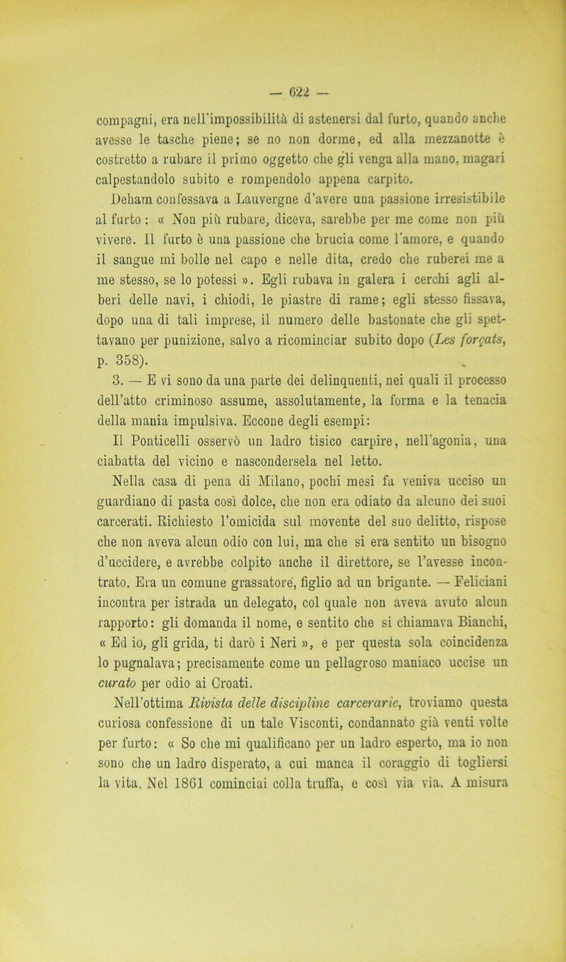 compagni, era nell'impossibilità di astenersi dal furto, quando anche avesse le tasche piene; se no non dorme, ed alla mezzanotte è costretto a rubare il primo oggetto che gli venga alla mano, magari calpestandolo subito e rompendolo appena carpito. Deliam confessava a Lauvergne d’avere una passione irresistibile al furto : « Non più rubare, diceva, sarebbe per me come non più vivere. 11 furto è una passione che brucia come l'amore, e quando il sangue mi bolle nel capo e nelle dita, credo che ruberei me a me stesso, se lo potessi ». Egli rubava in galera i cerchi agli al- beri delle navi, i chiodi, le piastre di rame; egli stesso fissava, dopo una di tali imprese, il numero delle bastonate che gli spet- tavano per punizione, salvo a ricominciar subito dopo (Les forgats, p. 358). 3. — E vi sono da una parte dei delinquenti, nei quali il processo dell’atto criminoso assume, assolutamente, la forma e la tenacia della mania impulsiva. Eccone degli esempi: Il Ponticelli osservò un ladro tisico carpire, nell'agonia, una ciabatta del vicino e nascondersela nel letto. Nella casa di pena di Milano, pochi mesi fa veniva ucciso un guardiano di pasta così dolce, che non era odiato da alcuno dei suoi carcerati. Richiesto l’omicida sul movente del suo delitto, rispose che non aveva alcun odio con lui, ma che si era sentito un bisogno d’uccidere, e avrebbe colpito anche il direttore, se l’avesse incon- trato. Era un comune grassatore, figlio ad un brigante. — Felieiani incontra per istrada un delegato, col quale non aveva avuto alcun rapporto : gli domanda il nome, e sentito che si chiamava Bianchi, « Ed io, gli grida, ti darò i Neri », e per questa sola coincidenza lo pugnalava; precisamente come un pellagroso maniaco uccise un curato per odio ai Croati. Nell’ottima Bivista delle discipline carcerarie, troviamo questa curiosa confessione di un tale Visconti, condannato già venti volte per furto : « So che mi qualificano per un ladro esperto, ma io non sono che un ladro disperato, a cui manca il coraggio di togliersi la vita, Nel 18G1 cominciai colla truffa, e così via via. A misura