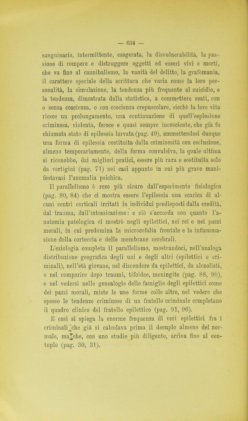 sanguinaria, intermittente, esagerata, la disvulnerabilità, la pas- sione di rompere e distruggere oggetti ed esseri vivi e morti, die va fino al cannibalismo, la vanità del delitto, la grafomania, il carattere speciale della scrittura che' varia come la loro per- sonalità, la simulazione, la tendenza più frequente al suicidio, e la tendenza, dimostrata dalla statistica, a commettere reati, con o senza coscienza, o con coscienza crepuscolare, sicché la loro vita riesce un prolungamento, una continuazione di quell’esplosione criminosa, violenta, feroce e quasi sempre incosciente, che già fu chiamata stato di epilessia larvata (pag. 49), ammettendosi dunque una forma di epilessia costituita dalla criminosità con esclusione, almeno temporari amente, della forma convulsiva, la quale ultima si riconobbe, dai migliori pratici, essere più rara e sostituita solo da vertigini (pag. 71) nei casi appunto in cui più grave mani- festavasi l’anomalia psichica. 11 parallelismo è reso più sicuro dall’esperimento fisiologico (pag. 80, 84) che ci mostra essere l’epilessia una scarica di al- cuni centri corticali irritati in individui predisposti dalla eredità, t dal trauma, dall’intossicazione: e ciò s’accorda con quanto l’a- natomia patologica ci mostrò negli epilettici, nei rei e nei pazzi morali, in cui predomina la microcefalia frontale e la infiamma- zione della corteccia e delle membrane cerebrali. L’eziologia completa il parallelismo, mostrandoci, nell'analoga distribuzione geografica degli uni e degli altri (epilettici e cri- minali), nell’età giovane, nel discendere da epilettici, da alcoolisti, o nel comparire dopo traumi, tifoidee, meningite (pag. SS, 90), e nel vedersi nelle genealogie delle famiglie degli epilettici come dei pazzi morali, miste le une forme colle altre, nel vedere che spesso le tendenze criminose di un fratello criminale completano il quadro clinico del fratello epilettico (pag. 91, 96). E così si spiega la enorme frequenza di veri epilettici fra i criminaliJche già si calcolava prima il decuplo almeno del nor- male, macche, con uno studio più diligente, arriva fino al cen- tuplo (pag. 30, 31).