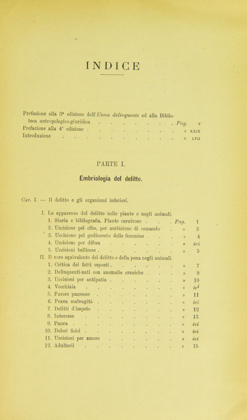 INDICE Prefazione alla 3a edizione dell’ Uomo delinquente ed alla Biblio- teca antropologico-giuridica pag v Prefazione alla 4a edizione XXIX Introduzione LVU PAETE I. Embriologia del delitto. Gap. I. — 11 delitto e gli organismi inferiori. I. Le apparenze del delitto nelle piante e negli animai 1. Storia e bibliografia. Piante carnivore 2. Uccisione pel cibo, per ambizione di comand 3. Uccisione pel godimento delle femmine 4. Uccisione per difesa 5. Uccisioni bellicose . II. Il vero equivalente del delitto e della pena negli animai 1. Critica dei fatti esposti. 2. Delinquenti-nati con anomalie craniche 3. Uccisioni per antipatia 4. Vecchiaia 5. Furore pazzesco 6. Prava malvagità 7. Delitti d’impeto 8. Interesse 9. Paura . 10. Dolori fisici . 11. Uccisioni per amore Pag. » 1 3 4 ivi 5 7 9 10 iv* 11 ivi 12 13 ivi ivi ivi