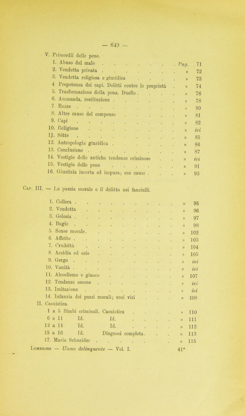 1. Abuso del male ...... . Pag. 71 2. Vendetta privata ...... » 72 3. Vendetta religiosa e giuridica » 73 4 Prepotenza dei capi. Delitti contro le proprietà » 74 5. Trasformazione della pena. Duello . » 76 6. Ammenda, restituzione » 78 7. Razze .... 80 8. Altre cause del compenso .... » 81 9. Capi » 82 10. Religione . » ivi 1^. Sètte » 85 12. Antropologia giuridica .... » 86 13. Conclusione » 87 14. Vestigio delle antiche tendenze criminose » ivi 15. Vestigio delle pene » 91 16. Giustizia incerta ed impura; sue cause . » 93 HL — La pazzia morale e il delitto nei fanciulli. 1. Collera » 95 2. Vendetta . » 96 3. Gelosia » 97 4. Bugie » 98 5. Senso morale. ...... » 102 6. Affetto « 103 7. Crudeltà » 104 8. Accidia ed ozio ..... » 105 9. Gergo » ivi 10. Vanità » ivi 11. Alcoolismo e giuoco » 107 12. Tendenze oscene ...... » ivi 13. Imitazione » ivi 14. Infanzia dei pazzi morali; suoi vizi » 108 II. Casuistica. 1 a 5 Bimbi criminali. Casuistica » 110 6 a li Id. Id. » 111 12 a 11 Id. Id. ... » 112 L5 a 16 Id. Diagnosi completa. » 113 17. Maria Schncider » 115 ombroso — Uomo delinquente — Voi. I. 41*