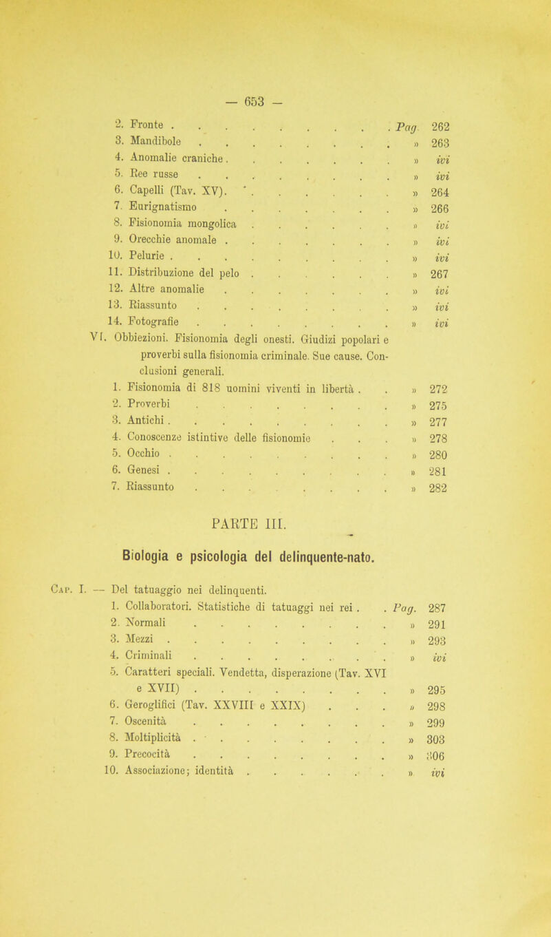 VI 2. Fronte . 3. Mandibole 4. Anomalie craniche. 5. Ree russe 6. Capelli (Tav. XV). 7. Eurignatismo 8. Fisionomia mongolica 9. Orecchie anomale . 10. Pelurie . 11. Distribuzione del pelo 12. Altre anomalie 13. Riassunto 14. Fotografie . Obbiezioni. Fisionomia proverbi sulla fisionomia clusioni generali. 1. Fisionomia di 818 uomini viventi in libertà 2. Proverbi 3. Antichi . 4. Conoscenze 5. Occhio . 6. Genesi . 7. Riassunto degli onesti. Giudizi popolari criminale. Sue cause. Con istintive delle fisionomie Pai7 262 263 ivi ivi 264 266 ivi ivi ivi 267 ivi ivi ivi 272 275 277 278 280 281 282 PARTE III. Biologia e psicologia del delinquente-nato. Cai’. I. — Del tatuaggio nei delinquenti. 1. Collaboratori. Statistiche di tatuaggi nei rei. Pag. 287 2. Normali » 291 3. Mezzi )) 293 4. Criminali . . . . . . . )> ivi 5. Caratteri speciali. Vendetta, disperazione (Tav. XVI e XVII) )) 295 6. Geroglifici (Tav. XXVIII e XXIX) li 298 7. Oscenità )) 299 8. Moltiplicità . - )) 303 9. Precocità » 306 10. Associazione; identità » ivi