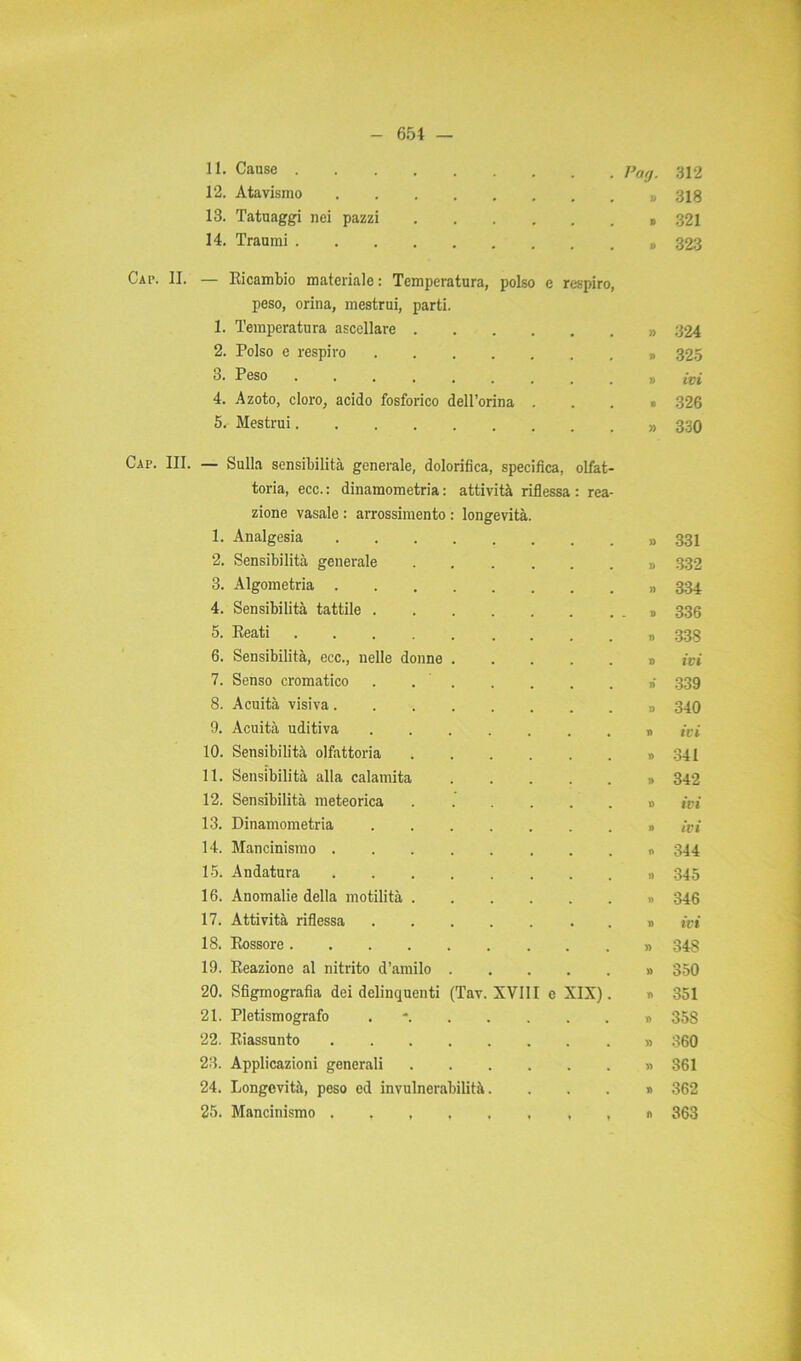 11. Cause . 12. Atavismo 13. Tatuaggi nei pazzi 14. Traumi . . Pag. 312 » 318 » 321 » 323 Cap. II. — Ricambio materiale : Temperatura, polso e respiro, peso, orina, mestrui, parti. 1. Temperatura ascellare . 2. Polso e respiro .... 3. Peso 4. Azoto, cloro, acido fosforico dell’orma 5. Mestrui Cap. III. — Sulla sensibilità generale, dolorifica, specifica, olfat- toria, ecc. : dinamometri : attività riflessa : rea- 1. Analgesia » 331 2. Sensibilità generale » 332 3. Algometria » 3:34 4. Sensibilità tattile .... D 336 5. Reati n 338 6. Sensibilità, ecc., nelle donne . D ivi 7. Senso cromatico . . . ri 339 8. Acuità visiva » 340 9. Acuità uditiva .... n ivi 10. Sensibilità olfattoria » 341 11. Sensibilità alla calamita » 342 12. Sensibilità meteorica 0 ivi 13. Dinamometria .... » ivi 14. Mancinismo 0 -T« CO 15. Andatura » 345 16. Anomalie della motilità . » 346 17. Attività riflessa .... » ivi 18. Rossore » 348 19. Reazione al nitrito d’amilo . » 350 20. Sfigmografia dei delinquenti (Tav. XVIII c XIX). v> 351 21. Pletismografo . n 358 22. Riassunto » 360 23. Applicazioni generali » 361 24. Longevità, peso ed invulnerabilità. 362 25. Mancinismo ♦ » n 363 » 324 » 325 » ivi • 326 » 330