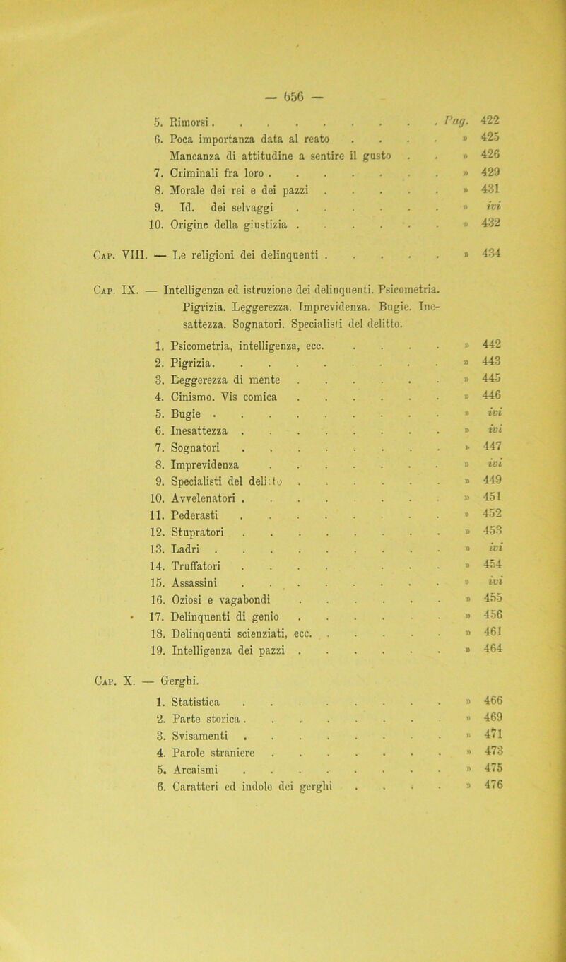 — b5G — 5. Rimorsi . rag. 422 6. Poca importanza data al reato , » 425 Mancanza di attitudine a sentire il gusto . i) 426 7. Criminali fra loro . » 429 8. Morale dei rei e dei pazzi .... « # 431 9. Id. dei selvaggi . » ivi 10. Origine della giustizia . » 432 Cap. Vili. — Le religioni dei delinquenti .... . » 434 Cai*. IX. — Intelligenza ed istruzione dei delinquenti. Psicometria. Pigrizia. Leggerezza. Imprevidenza. Bugie. Ine- sattezza. Sognatori. Specialisti del delitto. 1. Psicometria, intelligenza, ecc. . » 442 2. Pigrizia . » 443 3. Leggerezza di mente . » 445 4. Cinismo. Vis comica . » 446 5. Bugie . * ivi 6. Inesattezza . » ivi 7. Sognatori . >• 447 8. Imprevidenza . » ivi 9. Specialisti del delitto D 449 10. Avvelenatori ....... » 451 11. Pederasti . » 452 12. Stupratori . » 453 13. Ladri 0 ivi 14. Truffatori .... . . » 454 15. Assassini . *> ivi 16. Oziosi e vagabondi . D 455 • 17. Delinquenti di genio .... » 456 18. Delinquenti scienziati, ecc . » 461 19. Intelligenza dei pazzi . » 464 Cap. X. — Gerghi. 1. Statistica » 466 2. Parte storica. » 469 3. Svisamenti » 47l 4. Parole straniere » 473 5. Arcaismi » 475 6. Caratteri ed indole dei gerghi . . • • a 476