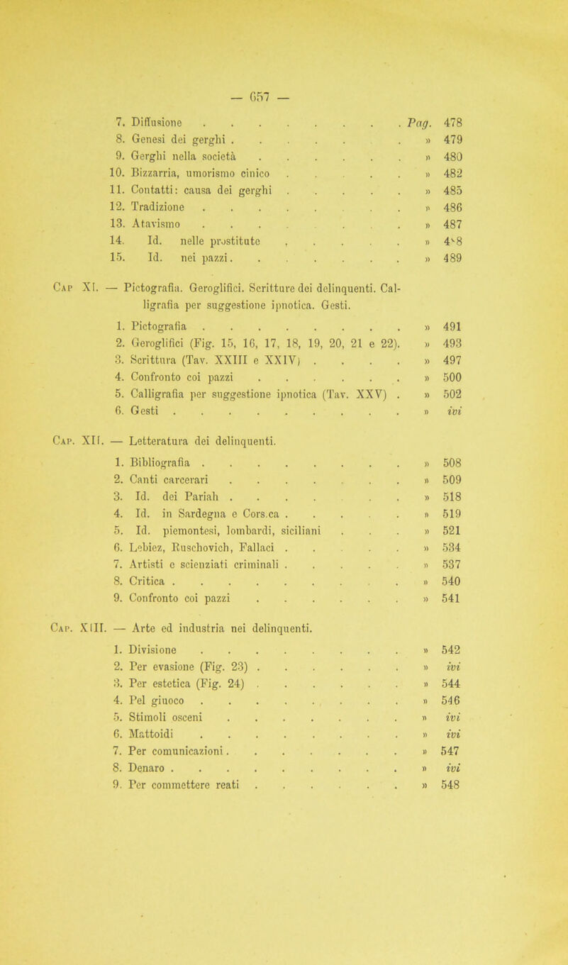 — 057 7. Diffusione Pag. 478 8. Genesi dei gerghi . » 479 9. Gerghi nella società » 480 10. Bizzarria, umorismo cinico . .... » 482 11. Contatti: causa dei gerghi » 485 12. Tradizione » 486 13. Atavismo ...» 487 14. Id. nelle prostitute ,....» 4^8 15. Id. nei pazzi » 489 Cap XI. — Pirografìa. Geroglifici. Scritture dei delinquenti. Cal- ligrafia per suggestione ipnotica. Gesti. 1. Pictografia » 491 2. Geroglifici (Fig. 15, 16, 17, 18, 19, 20, 21 e 22). » 493 3. Scrittura (Tav. XXIII e XXIV) . . . . » 497 4. Confronto coi pazzi » 500 5. Calligrafia per suggestione ipnotica (Tav. XXV) . » 502 6. Gesti .......... ivi Cap. XII. — Letteratura dei delinquenti. 1. Bibliografia » 508 2. Canti carcerari » 509 3. Id. dei Pariah ...... » 518 4. Id. in Sardegna e Cors.ca » 519 5. Id. piemontesi, lombardi, siciliani ...» 521 6. Lebiez, Ruschovich, Fallaci .... » 534 7. Artisti e scienziati criminali » 537 8. Critica » 540 9. Confronto coi pazzi » 541 Cap. XIII. — Arte ed industria nei delinquenti. 1. Divisione » 542 2. Per evasione (Fig. 23) » ivi 3. Per estetica (Fig. 24) » 544 4. Pel giuoco » 546 5. Stimoli osceni » ivi 6. Mattoidi » ivi 7. Per comunicazioni » 547 8. Denaro » ivi