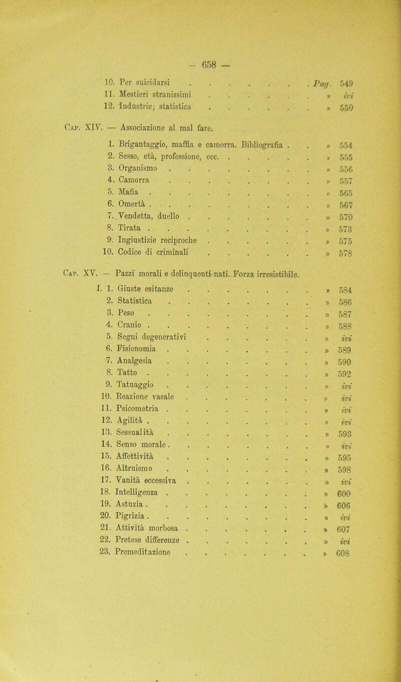 11. Mestieri stranissimi 12. Industrie; statistica 658 — . Pag. 549 » ivi t. 550 Gap. XIV. — Associazione al mal fare. 1. Brigantaggio, mafia e camorra. Bibliografia . 1) 554 2. Sesso, età, professione, ecc. . V 555 3. Organismo H 556 4. Camorra n 557 5. Mafia 1» 565 6. Omertà ... li 567 7., Vendetta, duello . )> 570 8. Tirata . J> 573 9. Ingiustizie reciproche B 575 10. Codice di criminali » 578 — Pazzi morali e delinquenti-nati. 1. 1. Giuste esitanze Forza irresistibile. B 584 2. Statistica J) 586 3. Peso )) 587 4. Cranio . » 588 5. Segni degenerativi » ivi 6. Fisionomia )) 589 7. Analgesia li 590 8. Tatto . » 592 9. Tatuaggio » ivi 10. Reazione vasale » ivi 11. Psicometria . n ivi 12. Agilità . i> ivi 13. Sessualità i> 593 14. Senso morale. » ivi 15. Affettività » 595 16. Altruismo » 598 17. Vanità eccessiva » ivi 18. Intelligenza . » 600 19. Astuzia . 606 20. Pigrizia. » ivi 21. Attività morbosa . n 607 22. Pretese differenze . » ivi 23. Premeditazione . . • • • » 60S