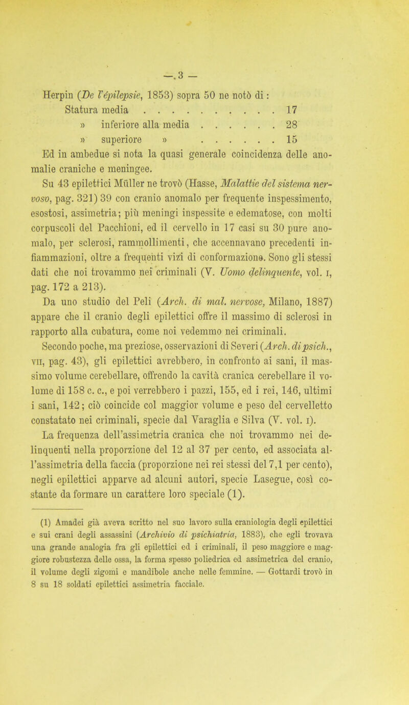 -.3 - Herpin (De Vepilessie, 1853) sopra 50 ne notò di : Statura media 17 » inferiore alla media 28 » superiore » 15 Ed in ambedue si nota la quasi generale coincidenza delle ano- malie craniche e meningee. Su 43 epilettici Miiller ne trovò (Hasse, Malattie del sistema ner- voso, pag. 321) 39 con cranio anomalo per frequente inspessimento, esostosi, assimetria; più meningi inspessite e edematose, con molti corpuscoli del Pacchioni, ed il cervello in 17 casi su 30 pure ano- malo, per sclerosi, rammollimenti, che accennavano precedenti in- fiammazioni, oltre a frequenti vizi di conformazione. Sono gli stessi dati che noi trovammo nei criminali (V. Uomo delinquente, voi. i, pag. 172 a 213). Da uno studio del Peli (Ardi, di mal. nervose, Milano, 1887) appare che il cranio degli epilettici offre il massimo di sclerosi in rapporto alla cubatura, come noi vedemmo nei criminali. Secondo poche, ma preziose, osservazioni di Severi (Ardi, dipsich., vii, pag. 43), gli epilettici avrebbero, in confronto ai sani, il mas- simo volume cerebellare, offrendo la cavità cranica cerebellare il vo- lume di 158 c. c., e poi verrebbero i pazzi, 155, ed i rei, 146, ultimi i sani, 142; ciò coincide col maggior volume e peso del cervelletto constatato nei criminali, specie dal Varaglia e Silva (Y. voi. i). La frequenza deirassimetria cranica che noi trovammo nei de- linquenti nella proporzione del 12 al 37 per cento, ed associata al- l’assimetria della faccia (proporzione nei rei stessi del 7,1 per cento), negli epilettici apparve ad alcuni autori, specie Lasegue, così co- stante da formare un carattere loro speciale (1). (1) Amadei già aveva scritto nel suo lavoro sulla craniologia degli epilettici e sui crani degli assassini {Archivio di psichiatria, 1883), che egli trovava una grande analogia fra gli epilettici ed i criminali, il peso maggiore e mag- giore robustezza delle ossa, la forma spesso poliedrica ed assimetrica del cranio, il volume degli zigomi e mandibole anche nelle femmine. — Gottardi trovò in