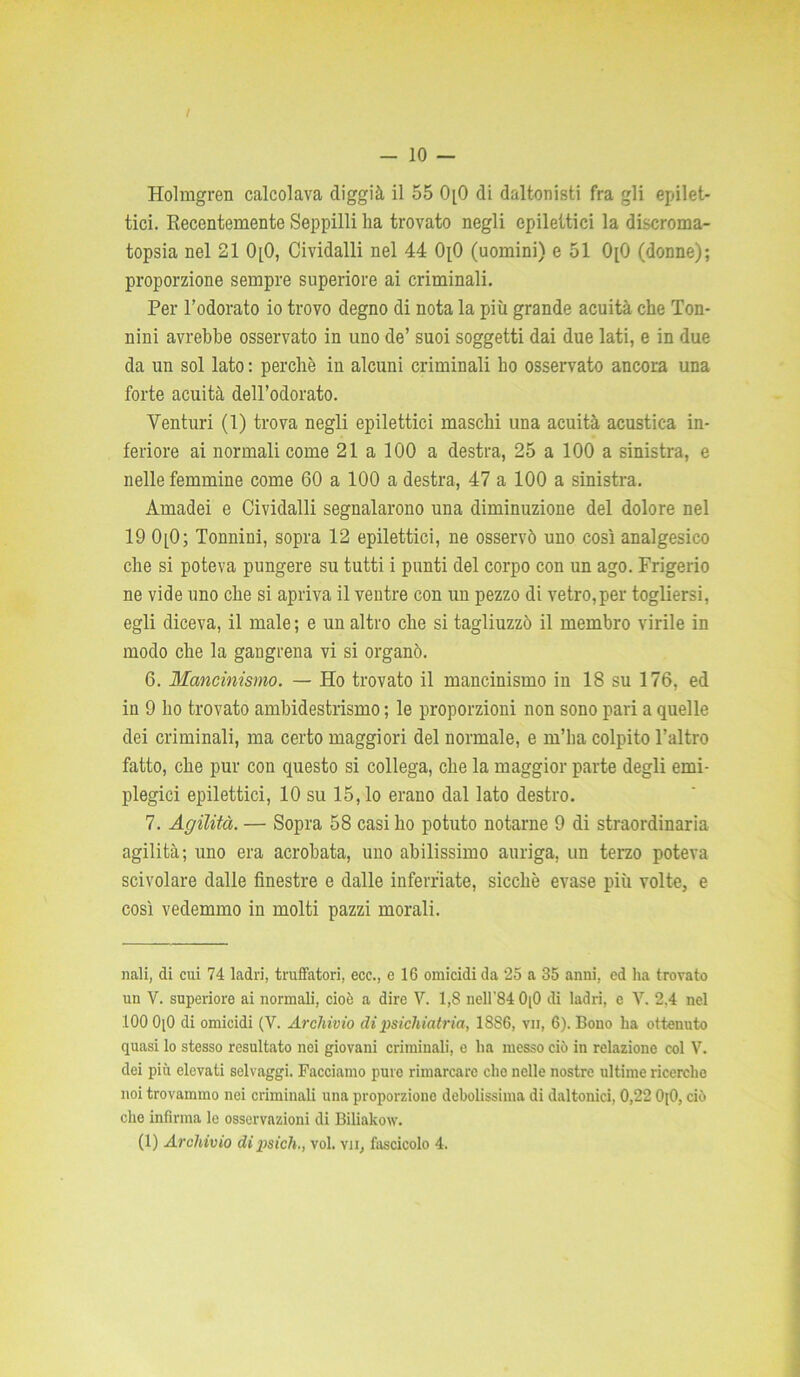 / - 10 — Holmgren calcolava diggià il 55 0[0 di daltonisti fra gli epilet- tici. Recentemente Seppilli ha trovato negli epilettici la discroma- topsia nel 21 0[0, Cividalli nel 44 OpO (uomini) e 51 OpO (donne); proporzione sempre superiore ai criminali. Per l’odorato io trovo degno di nota la più grande acuità che Ton- nini avrebbe osservato in uno de’ suoi soggetti dai due lati, e in due da un sol lato : perchè in alcuni criminali ho osservato ancora una forte acuità dell’odorato. Venturi (1) trova negli epilettici maschi una acuità acustica in- feriore ai normali come 21 a 100 a destra, 25 a 100 a sinistra, e nelle femmine come 60 a 100 a destra, 47 a 100 a sinistra. Amadei e Cividalli segnalarono una diminuzione del dolore nel 19 0[0; Tonnini, sopra 12 epilettici, ne osservò uno così analgesico che si poteva pungere su tutti i punti del corpo con un ago. Frigerio ne vide uno che si apriva il ventre con un pezzo di vetro,per togliersi, egli diceva, il male ; e un altro che si tagliuzzò il membro virile in modo che la gangrena vi si organò. 6. Mancinismo. — Ho trovato il mancinismo in 18 su 176, ed in 9 ho trovato ambidestrismo ; le proporzioni non sono pari a quelle dei criminali, ma certo maggiori del normale, e m’ha colpito l’altro fatto, che pur con questo si collega, che la maggior parte degli emi- plegici epilettici, 10 su 15, lo erano dal lato destro. 7. Agilità. — Sopra 58 casi ho potuto notarne 9 di straordinaria agilità; uno era acrobata, uno abilissimo auriga, un terzo poteva scivolare dalle finestre e dalle inferriate, sicché evase più volte, e così vedemmo in molti pazzi morali. nali, di cui 74 ladri, truffatori, ece., e 16 omicidi da 25 a 35 anni, ed ha trovato un V. superiore ai normali, cioè a dire V. 1,8 nell'84 0|0 di ladri, e V. 2,4 nel 100 0[0 di omicidi (V. Archivio di psichiatria, 18S6, vii, 6). Bono ha ottenuto quasi lo stesso resultato nei giovani criminali, e ha messo ciò in relazione col V. dei più elevati selvaggi. Facciamo pure rimarcare che nelle nostre ultime ricerche noi trovammo nei criminali una proporzione debolissima di daltonici, 0,22 OjO, ciò che infirma le osservazioni di Biliakow.