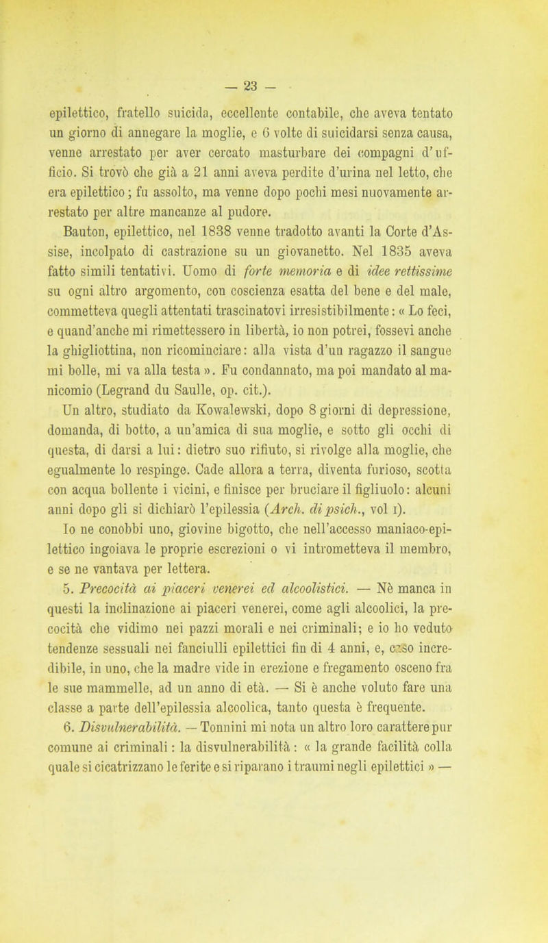 epilettico, fratello suicida, eccellente contabile, che aveva tentato un giorno di annegare la moglie, e 6 volte di suicidarsi senza causa, venne arrestato per aver cercato masturbare dei compagni d’uf- ficio. Si trovò che già a 21 anni aveva perdite d’urina nel letto, che era epilettico; fu assolto, ma venne dopo pochi mesi nuovamente ar- restato per altre mancanze al pudore. Bauton, epilettico, nel 1838 venne tradotto avanti la Corte d’As- sise, incolpato di castrazione su un giovanetto. Nel 1835 aveva fatto simili tentativi. Uomo di forte memoria e di idee rettissime su ogni altro argomento, con coscienza esatta del bene e del male, commetteva quegli attentati trascinatovi irresistibilmente : « Lo feci, e quand’anche mi rimettessero in libertà, io non potrei, fossevi anche la ghigliottina, non ricominciare: alla vista d’un ragazzo il sangue mi bolle, mi va alla testa ». Fu condannato, ma poi mandato al ma- nicomio (Legrand du Saulle, op. cit.). Un altro, studiato da Kowalewski, dopo 8 giorni di depressione, domanda, di botto, a un’amica di sua moglie, e sotto gli occhi di questa, di darsi a lui : dietro suo rifiuto, si rivolge alla moglie, che egualmente lo respinge. Cade allora a terra, diventa furioso, scotta con acqua bollente i vicini, e finisce per bruciare il figliuolo: alcuni anni dopo gli si dichiarò l’epilessia (Arch. dipsich., voi i). Io ne conobbi uno, giovine bigotto, che nell’accesso maniaco-epi- lettico ingoiava le proprie escrezioni o vi intrometteva il membro, e se ne vantava per lettera. 5. Precocità ai piaceri venerei ed alcoolistici. — Nè manca in questi la inclinazione ai piaceri venerei, come agli alcoolici, la pre- cocità che vidimo nei pazzi morali e nei criminali; e io ho veduto tendenze sessuali nei fanciulli epilettici fin di 4 anni, e, cafio incre- dibile, in uno, che la madre vide in erezione e fregamento osceno fra le sue mammelle, ad un anno di età. — Si è anche voluto fare una classe a parte dell’epilessia alcoolica, tanto questa è frequente. 6. Disvulnerabilità. — Tonnini mi nota un altro loro carattere pur comune ai criminali : la disvulnerabilità : « la grande facilità colla quale si cicatrizzano le ferite e si riparano i traumi negli epilettici » —