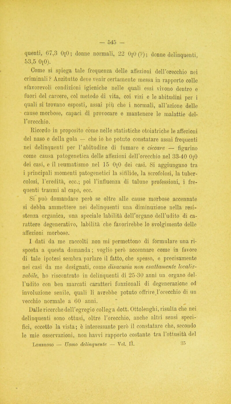 quenti, 67,3 0[0; donne normali, 22 OxO (?) ; donne delinquenti, 53,5 0[0). Come si spiega tale frequenza delle affezioni dell’orecchio nei criminali? Anzitutto deve venir certamente messa in rapporto colle sfavorevoli condizioni igieniche nelle quali essi vivono dentro e fuori del carcere, col metodo di vita, coi vizi e le abitudini per i quali si trovano esposti, assai più che i normali, all’azione delle cause morbose, capaci di provocare e mantenere le malattie del- l’orecchio. Bicordo in proposito come nelle statistiche otoiatriche le affezioni del naso e della gola — che io ho potuto constatare assai frequenti nei delinquenti per l’abitudine di fumare e ciccare — figurino come causa patogenetica delle affezioni dell’orecchio nel 33-40 0[0 dei casi, e il reumatismo nel 15 OjO dei casi. Si aggiungano tra i principali momenti patogenetici la sifilide, la scrofolosi, la tuber- colosi, l'eredità, ecc.; poi l’influenza di talune professioni, i fre- quenti traumi al capo, ecc. Si può domandare però se oltre alle cause morbose accennate si debba ammettere nei delinquenti una diminuzione nella resi- stenza organica, una speciale labilità dell’organo dell’udito di ca- rattere degenerativo, labilità che favorirebbe lo svolgimento delle affezioni morbose. I dati da me raccolti non mi permettono di formulare una ri- sposta a questa domanda ; voglio però accennare come in favore di tale ipotesi sembra parlare il fatto, che spesso, e precisamente nei casi da me designati, come clisacusia non esattamente localiz- zabile, ho riscontrato in delinquenti di 25-30 anni un organo del- l'udito con ben marcati caratteri funzionali di degenerazione od involuzione senile, quali li avrebbe potuto offri re. l’orecchio di un vecchio normale a 60 anni. Dalle ricerche dell’egregio collega dott. Ottolenghi, risulta che nei delinquenti sono ottusi, oltre l’orecchio, anche altri sensi speci- fici, eccetto la vista; è interessante però il constatare che, secondo le mie osservazioni, non havvi rapporto costante tra l’ottusità del Lombroso — Uomo delinquente — Voi. II. :>,r’