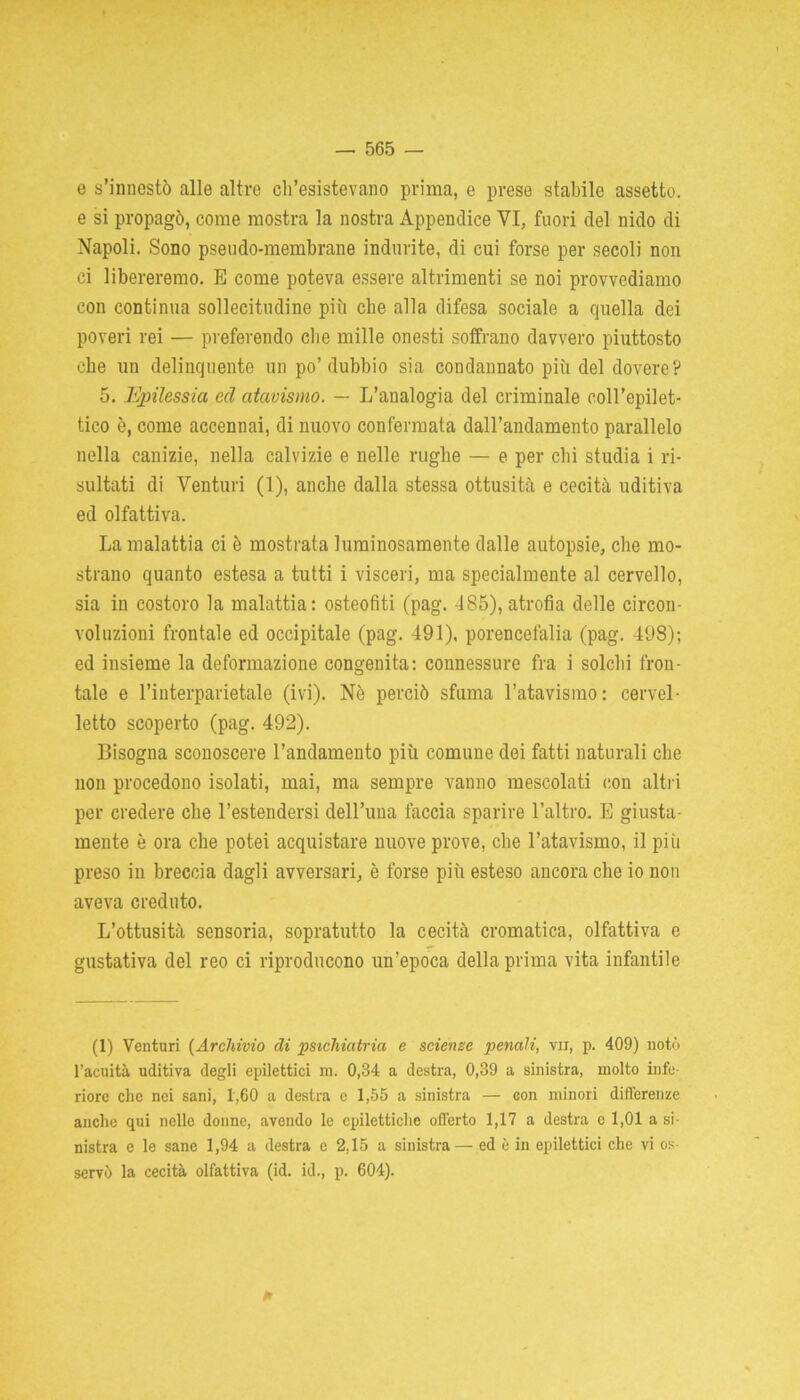 e s’innestò alle altre ch’esistevano prima, e prese stabile assetto, e si propagò, come mostra la nostra Appendice VI, fuori del nido di Napoli. Sono pseudo-membrane indurite, di cui forse per secoli non ci libereremo. E come poteva essere altrimenti se noi provvediamo con continua sollecitudine più che alla difesa sociale a quella dei poveri rei — preferendo che mille onesti soffrano davvero piuttosto che un delinquente un po’dubbio sia condannato più del dovere? 5. Epilessia ecl atavismo. — L’analogia del criminale coll’epilet- tico è, come accennai, di nuovo confermata dall’andamento parallelo nella canizie, nella calvizie e nelle rughe — e per chi studia i ri- sultati di Venturi (1), anche dalla stessa ottusità e cecità uditiva ed olfattiva. La malattia ci è mostrata luminosamente dalle autopsie, che mo- strano quanto estesa a tutti i visceri, ma specialmente al cervello, sia in costoro la malattia: osteofiti (pag. 485), atrofia delle circon- voluzioni frontale ed occipitale (pag. 491), porencefalia (pag. 498); ed insieme la deformazione congenita: connessure fra i solchi fron- tale e l’interparietale (ivi). Nè perciò sfuma l’atavismo: cervel- letto scoperto (pag. 492). Bisogna sconoscere l’andamento più comune dei fatti naturali che non procedono isolati, mai, ma sempre vanno mescolati con altri per credere che l’estendersi dell’ima faccia sparire l’altro. E giusta- mente è ora che potei acquistare nuove prove, che l’atavismo, il più preso in breccia dagli avversari, è forse più esteso ancora che io non aveva creduto. L’ottusità sensoria, sopratutto la cecità cromatica, olfattiva e gustativa del reo ci riproducono un’epoca della prima vita infantile (1) Venturi [Archìvio di psichiatria e scienze penali, vii, p. 409) notò l’acuità uditiva degli epilettici m. 0,34 a destra, 0,39 a sinistra, molto infe- riore che nei sani, 1,60 a destra c 1,55 a sinistra — con minori differenze anche qui nelle donne, avendo le epilettiche offerto 1,17 a destra e 1,01 a si- nistra e le sane 1,94 a destra e 2,15 a sinistra— ed è in epilettici che vi os servò la cecità olfattiva (id. id., p. 604). *