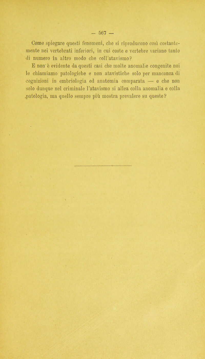 Come spiegare questi fenomeni, che si riproducono così costante- mente nei vertebrati inferiori, in cui coste e vertebre variano tanto di numero in altro modo che coll’atavismo? E non è evidente da questi casi che molte anomalie congenite noi le chiamiamo patologiche e non atavistiche solo per mancanza di cognizioni in embriologia ed anatomia comparata — e che non solo dunque nel criminale l’atavismo si allea colla anomalia e colla .patologia, ma quello sempre più mostra prevalere su queste?