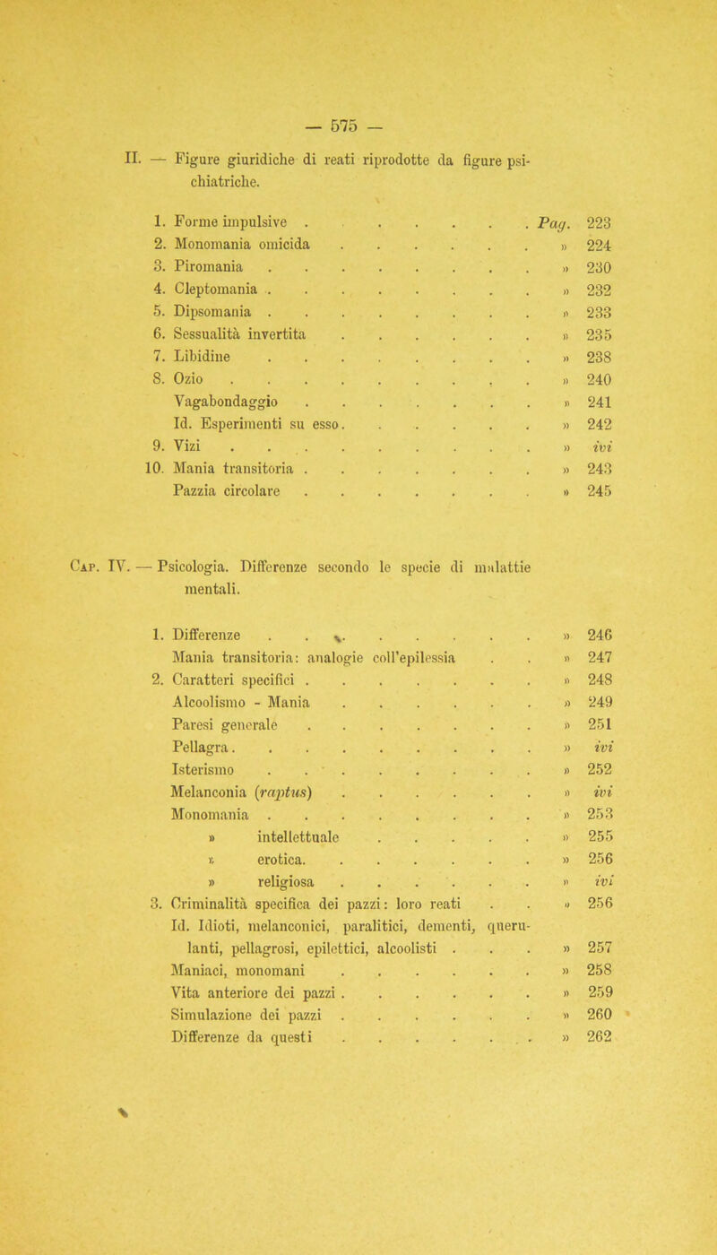 II. — Figure giuridiche di reati riprodotte da figure psi- chiatriche. 1. Forme impulsive . 2. Monomania omicida 3. Piromania 4. Cleptomania . 5. Dipsomania . 6. Sessualità invertita 7. Libidine S. Ozio Vagabondaggio Id. Esperimenti su esso 9. Vizi 10. Mania transitoria . Pazzia circolare . Pag. 223 » 224 .» 230 » 232 « 233 » 235 » 238 » 240 ». 241 » 242 » ivi » 243 »» 245 Gap. IV. — Psicologia. Differenze secondo le specie di malattie mentali. Differenze * )) 246 Mania transitoria: analogie coll’epilessia » 247 Caratteri specifici V) 24S Alcoolismo - Mania » 249 Paresi generale ....... )> 251 Pellagra. . » ivi Isterismo . . • » 252 Melanconia (raptus) » ivi Monomania » 253 » intellettuale )) 255 » erotica )) 256 » religiosa >l ivi Criminalità specifica dei pazzi: loro reati Id. Idioti, melanconici, paralitici, dementi, quere- » 256 lanti, pellagrosi, epilettici, alcoolisti . » 257 Maniaci, monomani ...... )) 258 Vita anteriore dei pazzi » 259 Simulazione dei pazzi » 260 Differenze da questi » 262