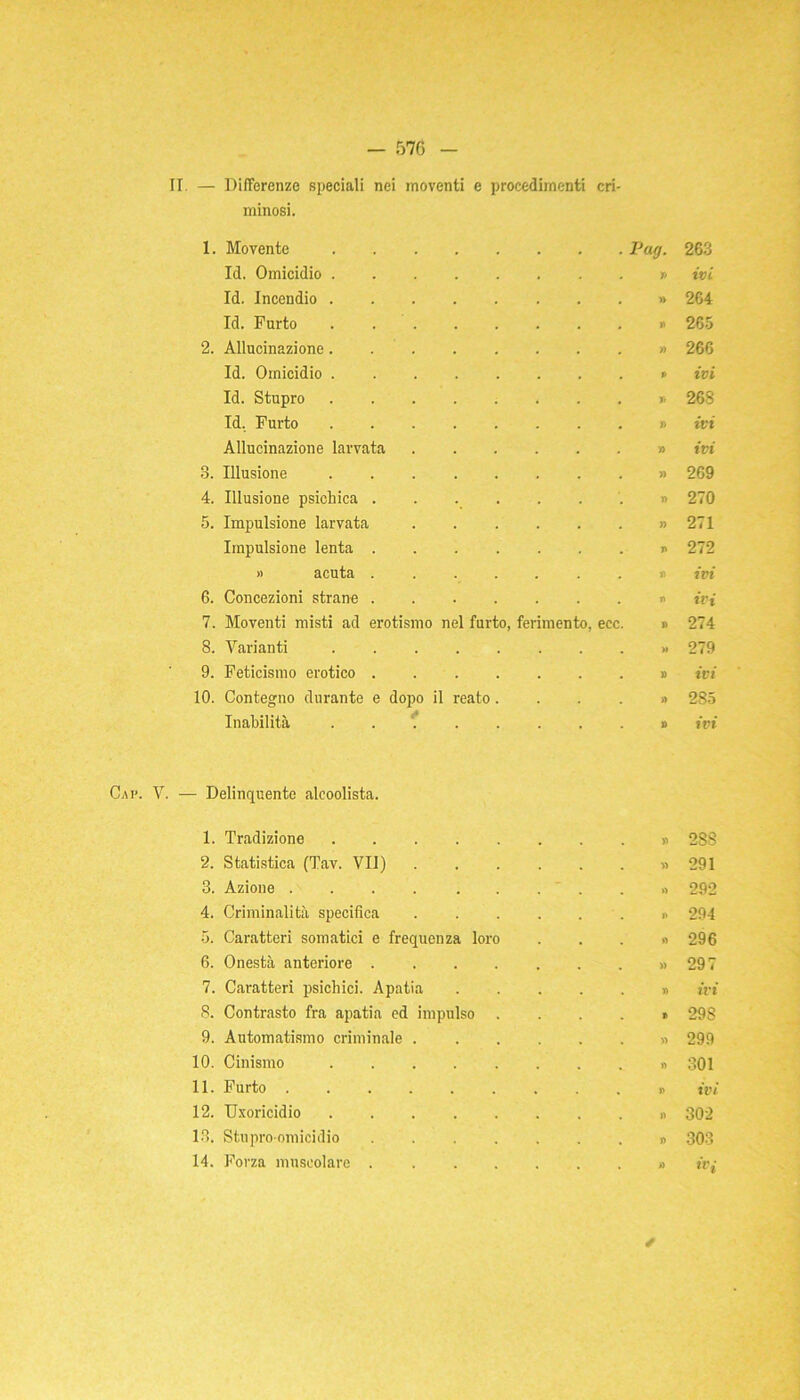 II. — Differenze speciali nei moventi e procedimenti cri- minosi. 1. Movente Pag. Id. Omicidio » Id. Incendio » Id. Furto 2. Allucinazione » Id. Omicidio ......... Id. Stupro » Id. Furto Allucinazione larvata » 8. Illusione 4. Illusione psichica ....... 5. Impulsione larvata » Impulsione lenta ....... » acuta ....... 6. Concezioni strane ....... 7. Moventi misti ad erotismo nel furto, ferimento, ecc. 8. Varianti ......... 9. Feticismo erotico » 10. Contegno durante e dopo il reato » Inabilità . » 263 ivi 264 265 266 ivi 268 ivi ivi 269 270 271 272 ivi ivi 274 279 ivi 285 ivi Cap. V. — Delinquente alcoolista. 1. Tradizione . . 2SS 2. Statistica (Tav. VII) . . . » 291 3. Azione .... . . . »> 292 4. Criminalità specifica .... . . 294 5. Caratteri somatici e frequenza loro . . »> 296 6. Onestà anteriore ..... . . » 297 7. Caratteri psichici. Apatia . . » ivi 8. Contrasto fra apatia ed impulso . . . ® 298 9. Automatismo criminale .... . . » 299 10. Cinismo . n 301 11. Furto . . J> ivi 12. Uxoricidio . . >) 302 13. Stupro-omicidio . . )> 7* o co 14. Forza muscolare ..... . • » «T /