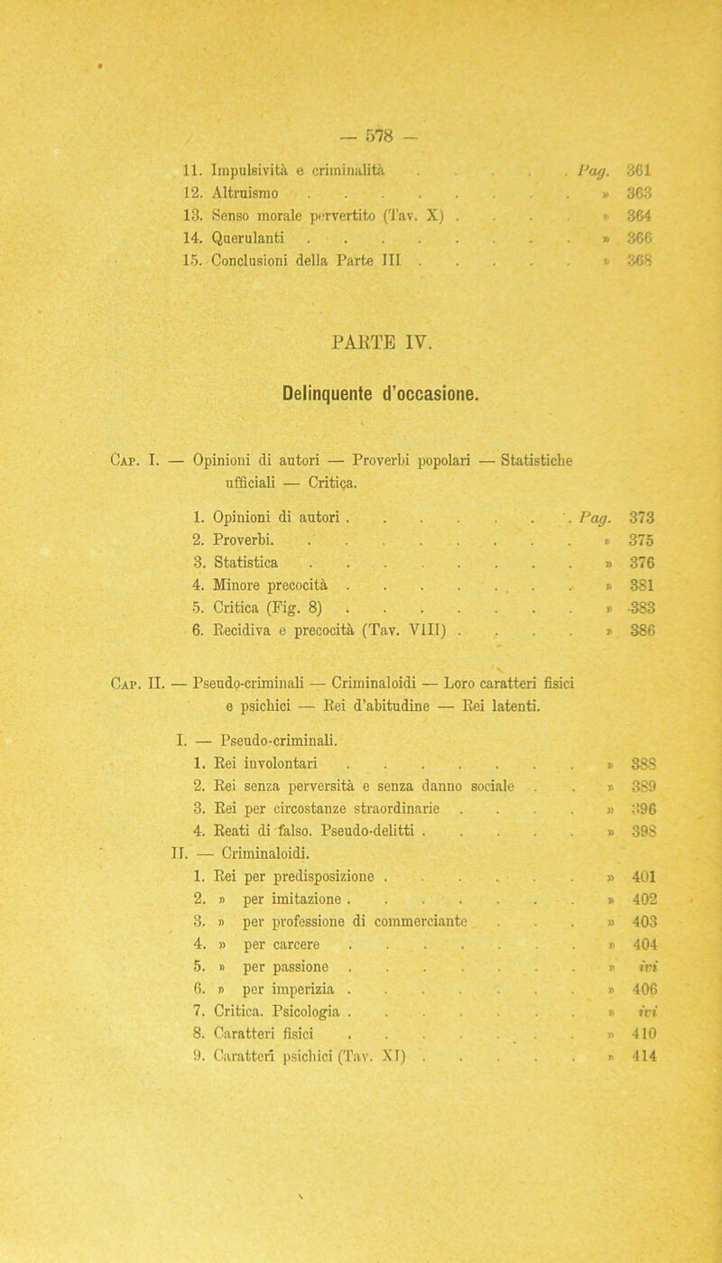 11. Impulsività e criminalità Pag. 361 12. Altruismo » 363 13. Senso morale pervertito (Tav. X) . . . > 364 14. Querulanti » 366 15. Conclusioni della Parte III .... j 368 PARTE IV. Delinquente d’occasione. Cap. I. — Opinioni di autori — Proverbi popolari — Statistiche ufficiali — Critica. 1. Opinioni di autori.... . Pag. 373 2. Proverbi . . . » 375 3. Statistica . . . » 376 4. Minore precocità .... ... . J> 381 5. Critica (Pig. 8) » •383 6. Recidiva e precocità (Tav. Vili) . 386 Cap. II. — Pseudo-criminali — Criminaloidi — Loro caratteri fisici e psichici — Rei d’abitudine — Rei latenti. I. — Pseudo-criminali. 1. Rei involontari . T> 3SS 2. Rei senza perversità e senza danno sociale 3S9 3. Rei per circostanze straordinarie . )) 396 4. Reati di falso. Pseudo-delitti .... » 39S - Criminaloidi. 1. Rei per predisposizione » 401 2. » per imitazione » 402 3. » per professione di commerciante . » 403 4. » per carcere . n 404 5. » per passione )> ivi 6. » per imperizia j> 406 7. Critica. Psicologia . « ivi 8. Caratteri fisici . » 410 9. Caratteri psichici (Tav. XI) .... * i> 414