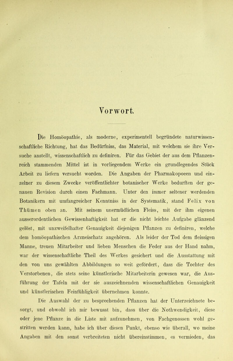 Vorwort. Die Homöopathie, als moderne, experimentell begründete naturwissen- schaftliche E-ichtung, hat das Bedürfniss, das Material, mit welchem sie ihre Ver- suche anstellt, wissenschaftlich zu definiren. Für das Gebiet der aus dem Pflanzen- reich stammenden Mittel ist in vorliegendem Werke ein grundlegendes Stück Arbeit zu liefern versucht worden. Die Angaben der Pharmakopoeen und ein- zelner zu diesem Zwecke veröffentlichter botanischer Werke bedurften der ge- nauen Eevision durch einen Fachmann. Unter den immer seltener werdenden Botanikern mit umfangreicher Kenntniss in der Systematik, stand Felix von Thümen oben an. Mit seinem unermüdlichen Fleiss, mit der ihm eigenen ausserordentlichen Gewissenhaftigkeit hat er die nicht leichte Aufgabe glänzend gelöst, mit unzweifelhafter Genauigkeit diejenigen Pflanzen zu definiren, welche dem homöopathischen Arzneischatz angehören. Als leider der Tod dem fleissigen Manne, treuen Mitarbeiter und lieben Menschen die Feder aus der Hand nahm, war der wissenschaftliche Theil des Werkes gesichert und die Ausstattung mit den von uns gewählten Abbildungen so weit gefördert, dass die Tochter des Verstorbenen, die stets seine künstlerische Mitarbeiterin gewesen war, die Aus- führung der Tafeln mit der sie auszeichnenden wissenschaftlichen Genauigkeit und künstlerischen Feinfühligkeit übernehmen konnte. Die Auswahl der zu besprechenden Pflanzen hat der Unterzeichnete be- sorgt, und obwohl ich mir bewusst bin, dass über die Nothwendigkeit, diese oder jene Pflanze in die Liste mit aufzunehmen, von Fachgenossen wohl ge- stritten werden kann, habe ich über diesen Punkt, ebenso wie überall, wo meine Angaben mit den sonst verbreiteten nicht ühereinstimmen, es vermieden, das