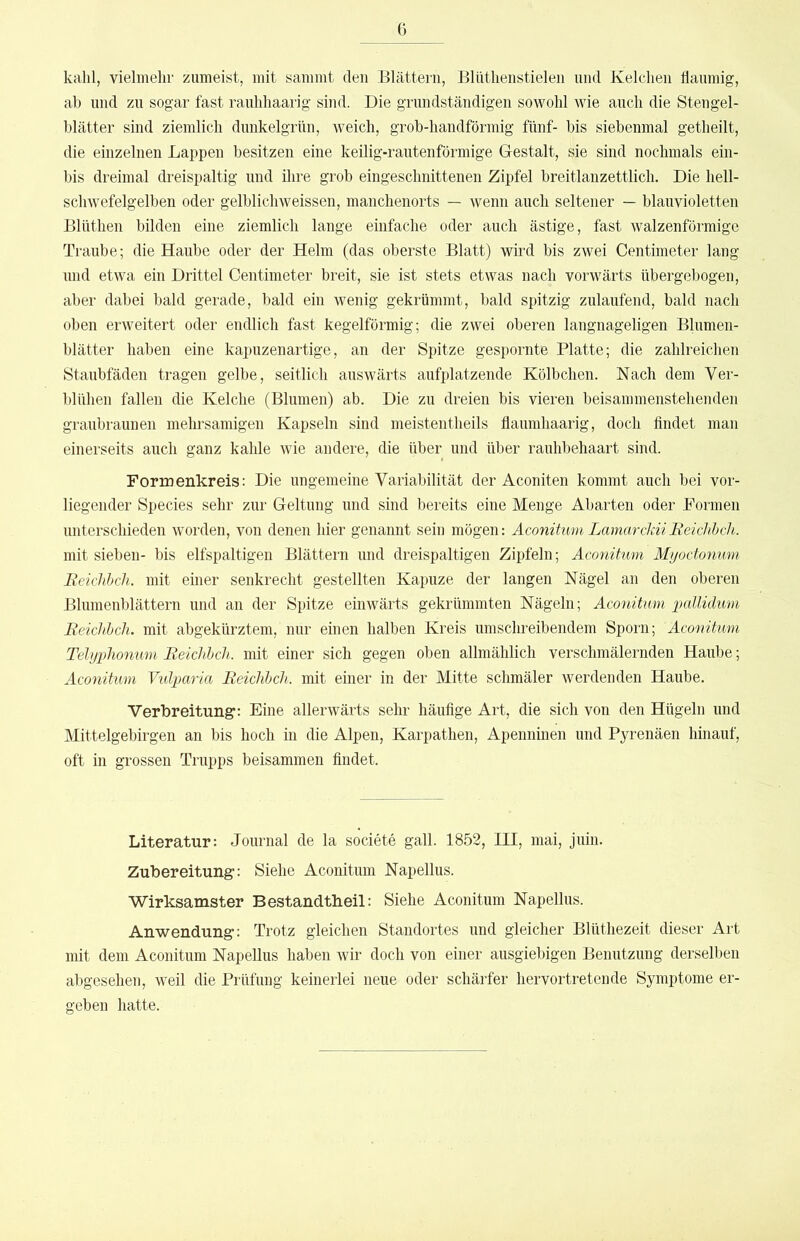 kahl, vielmehr zumeist, mit sammt den Blättern, Blnthenstielen und Kelchen flaumig, ab und zu sogar fast rauhhaarig sind. Die grundständigen sowohl wie auch die Stengel- blätter sind ziemlich dunkelgrün, weich, grob-handförmig fünf- bis siebenmal getheilt, die einzelnen Lappen besitzen eine keilig-rautenförmige Gestalt, sie sind nochmals em- bis dreimal dreispaltig und ihre grob eingeschnittenen Zipfel breitlanzettlich. Die hell- schwefelgelben oder gelblichweissen, manchenorts — wenn auch seltener — blauvioletten Blüthen bilden eine ziemlich lange einfache oder auch ästige, fast walzenförmige Traube; die Haube oder der Helm (das oberste Blatt) wird bis zwei Centimeter lang und etwa ein Drittel Centimeter breit, sie ist stets etwas nach vorwärts übergebogen, aber dabei bald gerade, bald ein wenig gekrümmt, bald spitzig zulaufend, bald nach oben erweitert oder endlich fast kegelförmig; die zwei oberen langnageligen Blumen- blätter haben eine kapuzenartige, an der Spitze gespornte Platte; die zahlreichen Staubfäden tragen gelbe, seitlich auswärts aufplatzende Kölbchen. Nach dem Ver- blühen fallen die Kelche (Blumen) ab. Die zu dreien bis vieren beisammenstehenden graubraunen melmsamigen Kapseln sind meistentheils flaumhaarig, doch findet man einerseits auch ganz kahle wie andere, die über und über rauhbehaart sind. Foriuenkreis: Die ungemeine Variabilität der Aconiten kommt auch bei vor- liegender Species sehr zur Geltung und sind bereits eine Menge Abarten oder Formen unterschieden worden, von denen hier genannt sein mögen: Aconitum LamarcldiReichhch. mit sieben- bis elfspaltigen Blättern und dreispaltigen Zipfeln; Aconitum Myoctonum Rciclihch. mit emer senkrecht gestellten Kapuze der langen Nägel an den oberen Blumenblättern und an der Spitze einwärts gekrümmten Nägeln; Aconitum pallidum Reichbch. mit abgekürztem, nur einen halben Kreis umschreibendem Sporn; Aconitum Telyphonum Reichhch. mit einer sich gegen oben allmählich verschmälernden Haube; Aconitum Vulparia Reichhch. mit einer in der Mitte schmäler werdenden Haube. Verbreitung: Eine allerwärts sehr häufige Art, die sich von den Hügeln und Mittelgebirgen an bis hoch in die Alpen, Karpathen, Apenninen und Pyrenäen hinauf, oft in grossen Trupps beisammen findet. Literatur: Journal de la societe gall. 1852, III, mai, juin. Zubereitung: Siehe Aconitum Napellus. Wirksamster Bestandtheil: Siehe Aconitum Napellus. Anwendung: Trotz gleichen Standortes und gleicher Blütliezeit dieser Art mit dem Aconitum Napellus haben wir doch von einer ausgiebigen Benutzung derselben abgesehen, weil die Prüfung keinerlei neue oder schärfer hervortretende Symptome er- geben hatte.