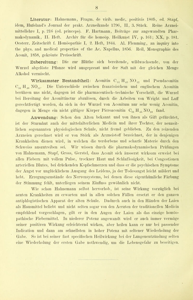 Literatur; Halinemann, Fragm, de viiib. medic. positivis 1805, ed. Stapf, idem, Hufeland’s Journal der prakt. Arzneikimde 1796, II, 3. Stück. Eeine Arznei- mittellehre I, p. 216 (ed. princeps). F. Hartmann, Beiträge zur angewandten Phar- makodynamik, II. Heft. Archiv für die homoöp. Heilkimst IV, p. 161; XX, p. 181. Oesterr. Zeitschrift f. Homöopathie I, 2. Heft, 1844. Al. Flemming, an inquiry into the phys. and medical properties of the Ac. Xapellus, 1856. Beil, Monographie des Aconit, 1858, gekrönte Preissclirift. Zubereitung: Die zur Blüthe sich bereitende, wildwachsende, von der Wurzel abgelöste Pflanze wird ausgepresst und der Saft mit der gleichen Menge Alkohol vermischt. Wirksamster Bestandtheil: Aconitin C33 H^g X0j2 und Pseudaconitin Cge H49 NO^i. Die Unterschiede zwischen französischem und englischem Aconitin berühren uns nicht, dagegen ist die pharmaceutisch-technische Vorschrift, die Wimzel bei Bereitung der Aconittinctur abzulösen, dm’ch die Arbeiten von Wright und Lulf gerechtfertigt worden, da sich in der Wurzel von Aconitum nur sehr wenig Aconitin, dagegen in Menge ein nicht giftiger Körper Picroaconitin Cg^H^gNOio fand. Anwendung: Schon den Alten bekannt und von ihnen als Gift gefürchtet, ist der Sturmhut auch der mittelalterlichen Medicin und ihrer Tochter, der neuzeit- lichen sogenannten physiologischen Schule, nicht fremd geblieben. Zu den reizenden Arzneien gerechnet wird er von Störk als Arzneistolf bezeichnet, der in denjenigen Krankheiten dienen wii'd, in welchen die verdorbene und scharfe Materie durch den Schweiss auszutreiben sei. Wir wissen durch die pharmakodynamischen Prüfungen von Halinemann, Stapf, Gross, Gerstel, dass Aconit sich äusserst wirksam erweist bei allen Fiebern mit vollem Pulse, trockner Haut und Schlaflosigkeit, bei Congestionen arteriellen Blutes, bei drückenden Kopfschmerzen und dass er die psychischen Symptome der Angst vor unglücklichem Ausgang des Leidens, ja der Todesangst leicht mildert und hebt. Erregungszustände des Nervensystems, bei denen diese eigenthümliche Färbung der Stimmung fehlt, unterliegen seinem Einfluss gewöhnlich nicht. Wie schon Hahnemann selbst hervorhob, ist seine Wirkung vorzüglich bei acuten Krankheiten zu erwarten und in allen solchen Fällen ersetzt er den ganzen antiphlogistischen Apparat der alten Schule. Dadm’ch auch in den Händen der Laien als Hausmittel beliebt und nicht selten sogar von den Aerzten der traditionellen Medicin empfehlend vorgeschlagen, gilt er in den Augen der Laien als das einzige hom.öo- pathische Fiebermittel. In niederer Potenz angewandt wii’d er auch immer vermöge seiner positiven Wirkung erleichternd wirken, aber heilen kann er nur bei passender Indication und dann am schnellsten in hoher Potenz mit seltener Wiederholung der Gabe. So ist bei seiner fast specifischen Heilwirkung bei der Lungenentzündung selten eine Wiederholung der ersten Gabe nothwendig, um die Lebensgefahr zu beseitigen.