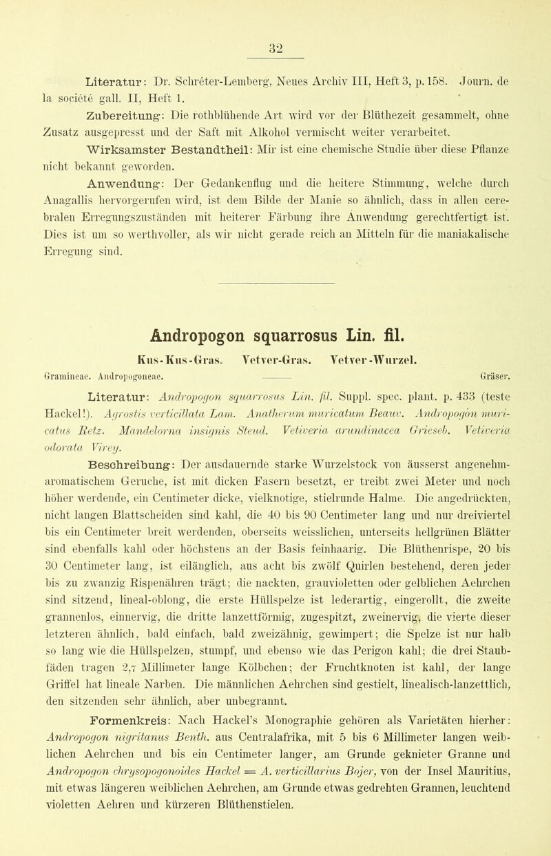 Literatur; Dr. Sclireter-Lemberg, Neues Archiv III, Heft 3, p. 158. Journ. de la societe gall. II, Heft 1. Zubereitung: Die rotliblühende Art wird vor der Blütliezeit gesammelt, ohne Zusatz ausgepresst und der Saft mit Alkohol vermischt weiter verarbeitet. Wirksamster Bestandtheil; Mir ist eine chemische Studie über diese Pflanze nicht bekannt geworden. Anwendung: Der Gedankenflug und die heitere Stimmung, welche durch Anagallis hervorgerufen wird, ist dem Bilde der Manie so ähnlich, dass in allen cere- bralen Erregungszuständen mit heiterer Färbung ihre Anwendung gerechtfertigt ist. Dies ist um so werthvoller, als wir nicht gerade reich an Mitteln für die inaniakalische Erregung sind. Andropogon squarrosus Lin. fil. Kus-Kus-Graso Vetver-Gras. Yetver-Wurzel. Gramineae. Aiidropogoneae. Gräser. Literatur: Andropogon squarrosus Lin. fil. Suppl. spec. plant, p. 433 (teste Hackel!). Agrostis verticülata Lam. Anatherum muricatimi Beauv. Andropogon muri- catus Retz. Mandelorna insignis Steud. Vetiveria arundinacea Griesel). Vetiveria odorata Vireg. Beschreibung: Der ausdauernde starke Wurzelstock von äusserst angenehm- aromatischem Gerüche, ist mit dicken Fasern besetzt, er treibt zwei Meter und noch höher werdende, ein Centimeter dicke, vielknotige, stielrunde Halme. Die angedrückten, nicht langen Blattscheiden sind kahl, die 40 bis 90 Centimeter lang und nur dreiviertel bis ein Centimeter breit werdenden, oberseits weisslichen, unterseits hellgrünen Blätter sind ebenfalls kahl oder höchstens an der Basis feinhaarig. Die Blüthenrispe, 20 bis 30 Centimeter lang, ist eilänglich, aus acht bis zwölf Quirlen bestehend, deren jeder his zu zwanzig Rispenähren trägt; die nackten, grauvioletten oder gelblichen Aehrchen sind sitzend, lineal-oblong, die erste Hüllspelze ist lederartig, eingerollt, die zweite grannenlos, einnervig, die dritte lanzettförmig, zugespitzt, zweinervig, die vierte dieser letzteren ähnlich, bald einfach, bald zweizähnig, gewimpert; die Spelze ist nur halb so lang wie die Hüllspelzen, stumpf, und ebenso wie das Perigon kahl; die drei Staub- fäden tragen 2,7 Millimeter lange Kölbchen; der Fruchtknoten ist kahl, der lange Griffel hat lineale Narben. Die männlichen Aehrchen sind gestielt, linealisch-lanzettlich, den sitzenden sehr ähnlich, aber unbegrannt. Formenkreis: Nach Hackel’s Monographie gehören als Varietäten hierher: Androp>ogon nigritanus BentJi. aus Centralafrika, mit 5 bis 6 Millimeter langen weib- lichen Aehrchen und bis ein Centimeter langer, am Grunde geknieter Granne und Andropogon chrysopogonoides Hackel = A. verficillarius Bojer, von der Insel Mauritius, mit etwas längeren weiblichen Aehrchen, am Grunde etwas gedrehten Grannen, leuchtend violetten Aehren und kürzeren Blüthenstielen.