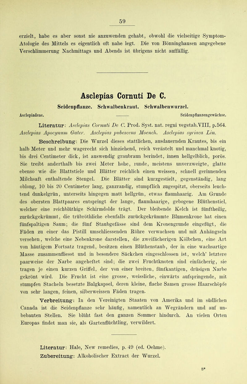 erzielt, habe es aber sonst nie anzuwenden gehabt, obwohl die vielseitige Symptom- Atologie des Mittels es eigentlich oft nahe legt. Die von Bönninghausen angegebene Verschlimmerung Nachmittags und Abends ist übrigens nicht auffällig. Asclepias Cornuti De C, Seidenpflanze. Scliwalbenkraiit. Schwalbenwurzel. Asclepiadeae. Seidenpflanzengewächse. Literatur; Asclepias Cornuti De C. Prod. Syst. nat. regni vegetab.VIII, p.564. Asclepias Apocynum Gater. Asclepias pubescens Aloench. Asclepias syriaca Lin. Beschreibung: Die Wurzel dieses stattlichen, ausdauernden Krautes, bis ein halb Meter und mehr wagerecht sich hinziehend, reich verästelt und manchmal knotig, bis drei Centimeter dick, ist auswendig graubraun berindet, innen hellgelblich, porös. Sie treibt anderthalb bis zwei Meter hohe, runde, meistens unverzweigte, glatte ebenso wie die Blattstiele und Blätter reichlich einen weissen, schnell gerinnenden Milchsaft enthaltende Stengel. Die Blätter sind kurzgestielt, gegenständig, lang oblong, 10 bis 20 Centimeter lang, ganzrandig, stumpflich zugespitzt, oberseits leuch- tend dunkelgrün, unterseits hingegen matt hellgrün, etwas flaumhaarig. Am Grunde des obersten Blattpaares entspringt der lange, flaumhaarige, gebogene Blüthenstiel, welcher eine reichblüthige Schirmdolde trägt. Der bleibende Kelch ist fünftheilig, zurückgekrümmt, die trübröthliche ebenfalls zurückgekrümmte Blumenkrone hat einen fünfspaltigen Saum; die fünf Staubgefässe sind dem Kronengrunde eingefügt, die Fäden zu einer das Pistill umschliessenden Eöhre verwachsen und mit Anhängseln versehen, welche eine Nebenkrone darstellen, die zweifächerigen Kölbchen, eine Art von häutigem Fortsatz tragend, besitzen einen Blüthenstaub, der in eine wachsartige Masse zusammenfliesst und in besondere Säckchen eingeschlossen ist, welch’ letztere paarweise der Narbe angeheftet sind; die zwei Fruchtknoten sind einfächerig, sie tragen je einen kurzen Griffel, der von einer breiten, fünfkantigen, drüsigen Narbe gekrönt wird. Die Frucht ist eine grosse, weissliche, einwärts aufspringende, mit stumpfen Stacheln besetzte Balgkapsel, deren kleine, flache Samen grosse Haarschöpfe von sehr langen, feinen, silberweissen Fäden tragen. Verbreitung: In den Vereinigten Staaten von Amerika und im südlichen Canada ist die Seidenpflanze sehr häufig, namentlich an Wegrändern und auf un- bebauten Stellen. Sie blüht fast den ganzen Sommer hindurch. An vielen Orten Europas findet man sie, als Gartenflüchtling, verwildert. Literatur: Haie, New remedies, p. 49 (ed. Oehme). Zubereitung: Alkoholischer Extract der Wurzel. 8*