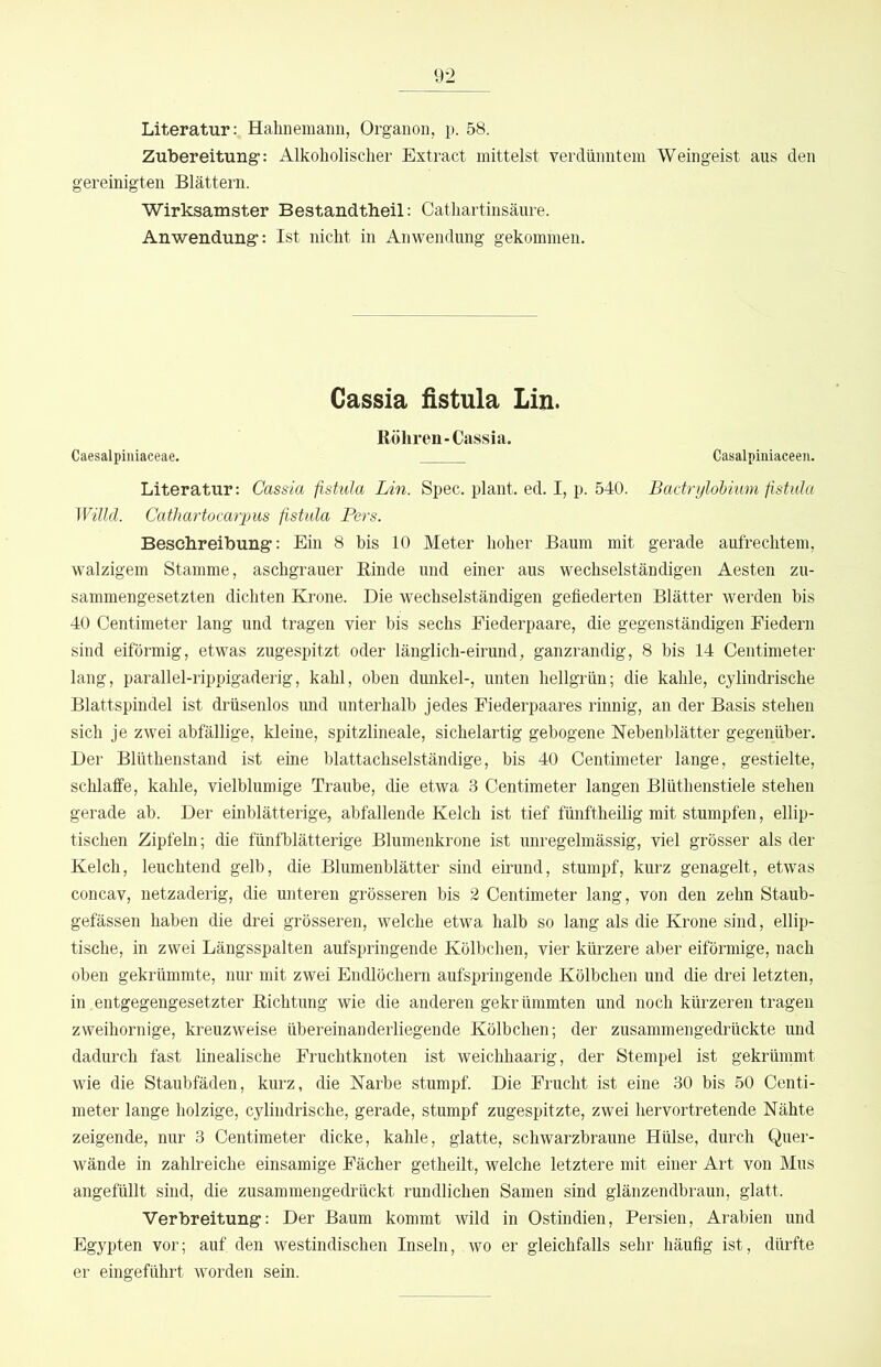 Literatur: Hahnemann, Organon, p. 58. Zubereitung-: Alkoholischer Extract mittelst verdünntem Weingeist aus den gereinigten Blättern. Wirksamster Bestandtheil: Cathartinsäure. Anwendung-: Ist nicht in Anwendung gekommen. Gassia fistula Lin. Röhren-Cassia. Caesalpiiiiaceae. Casalpiniaceen. Literatur: Cassia fistula Lin. Spec. plant, ed. I, p. 540. Bactrylohium fistula Willd. Cathartocarpus fistula Pers. Beschreibung-: Ein 8 bis 10 Meter hoher Baum mit gerade aufrechtem, walzigem Stamme, aschgrauer Rinde nnd einer aus wechselständigen Aesten zu- sammengesetzten dichten Krone. Die wechselständigen gefiederten Blätter werden bis 40 Centimeter lang und tragen vier bis sechs Eiederpaare, die gegenständigen Eiedern sind eiförmig, etwas zugespitzt oder länglich-eirund, ganzrandig, 8 bis 14 Centimeter lang, parallel-rippigaderig, kahl, oben dunkel-, unten hellgrün; die kahle, cylindrische Blattspindel ist drüsenlos und unterhalb jedes Eiederpaares rinnig, an der Basis stehen sich je zwei abfällige, kleine, spitzlineale, sichelartig gebogene Nebenblätter gegenüber. Der Blüthenstand ist eine blattachselständige, bis 40 Centimeter lange, gestielte, schlaffe, kahle, vielblumige Traube, die etwa 3 Centimeter langen Blüthenstiele stehen gerade ab. Der einblätterige, abfallende Kelch ist tief fünftheilig mit stumpfen, ellip- tischen Zipfeln; die fünfblätterige Blumenkrone ist unregelmässig, viel grösser als der Kelch, leuchtend gelb, die Blumenblätter sind eirund, stumpf, kurz genagelt, etwas concav, netzaderig, die nnteren grösseren bis 2 Centimeter lang, von den zehn Staub- gefässen haben die drei grösseren, welche etwa halb so lang als die Krone sind, ellip- tische, in zwei Längsspalten aufspringende Kölbchen, vier kürzere aber eiförmige, nach oben gekrümmte, nnr mit zwei Endlöchern aufspringende Kölbchen und die drei letzten, in entgegengesetzter Richtung wie die anderen gekrümmten und noch kürzeren tragen zweihornige, kreuzweise übereinanderliegende Kölbchen; der zusammengedrückte und dadurch fast linealische Eruchtknoten ist weichhaarig, der Stempel ist gekrümmt wie die Staubfäden, kurz, die Narbe stumpf. Die Erucht ist eine 30 bis 50 Centi- meter lange holzige, cylindrische, gerade, stumpf zugespitzte, zwei hervortretende Nähte zeigende, nur 3 Centimeter dicke, kahle, glatte, schwarzbraune Hülse, durch Quer- wände in zahlreiche einsamige Eächer getheilt, welche letztere mit einer Art von Mus angefüllt sind, die zusammengedrückt rundlichen Samen sind glänzendbraun, glatt. Verbreitung: Der Baum kommt wild in Ostindien, Persien, Arabien und Egypten vor; auf den westindischen Inseln, wo er gleichfalls sehr häufig ist, dürfte er eingeführt worden sein.