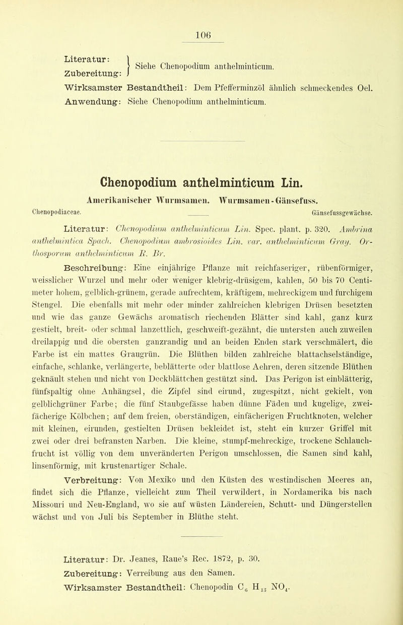 Siehe Chenopodium anthelminticum. Literatur: Zubereitung: Wirksamster Bestandtheil: Dem Pfeiferminzöl ähnlich schmeckendes Oel. Anwendung: Siehe Chenopodium anthelminticum. Chenopodium anthelminticum Lin. Amerikanischer Wurmsameii. Wurmsameu - Gäiisefuss. Chenopodiaceae. Gänsefussgewächse. Literatur: Chenopodium anthelminticum Lin. Spec. plant, p. 320. Ambrina anthelmintica Spach. Chenopodium ambrosioides Lin. var. anthelminticum Gray. Or- thosporum anthelminticum B. Br. Beschreibung: Eine einjährige Pflanze mit reichfaseriger, rübenförmiger, weisslicher Wurzel und mehr oder weniger klebrig-drüsigem, kahlen, 50 bis 70 Centi- meter hohem, gelblich-grünem, gerade aufrechtem, kräftigem, mehreckigem und furchigem Stengel. Die ebenfalls mit mehr oder minder zahlreichen klebrigen Drüsen besetzten und wie das ganze Gewächs aromatisch riechenden Blätter sind kahl, ganz kurz gestielt, breit- oder schmal lanzettlich, geschweift-gezähnt, die untersten auch zuweilen dreilappig und die obersten ganzrandig und an beiden Enden stark verschmälert, die Farbe ist ein mattes Graugrün. Die Blüthen bilden zahlreiche blattachselständige, einfache, schlanke, verlängerte, beblätterte oder blattlose Aehren, deren sitzende Blüthen geknäult stehen und nicht von Deckblättchen gestützt sind. Das Perigon ist einblätterig, fünfspaltig ohne Anhängsel, die Zipfel sind eirund, zugespitzt, nicht gekielt, von gelblichgrüner Farbe; die fünf Staubgefässe haben dünne Fäden und kugelige, zwei- fächerige Kölbchen; auf dem freien, oberständigen, einfächerigen Fruchtknoten, welcher mit kleinen, eirunden, gestielten Drüsen bekleidet ist, steht ein kurzer Grilfel mit zwei oder drei befransten Narben. Die kleine, stumpf-mehreckige, trockene Schlauch- frucht ist völlig von dem unveränderten Perigon umschlossen, die Samen sind kahl, linsenförmig, mit krustenartiger Schale. Verbreitung-: Von Mexiko und den Küsten des westindischen Meeres an, flndet sich die Pflanze, vielleicht zum Theil verwildert, in Nordamerika bis nach Missouri und Neu-England, wo sie auf wüsten Ländereien, Schutt- und Düngerstellen wächst und von Juli bis September in Blüthe steht. Literatur: Dr. Jeanes, Eaue’s Eec. 1872, p. 30. Zubereitung: Verreibung aus den Samen. Wirksamster Bestandtbeil: Chenopodin Cg NO^.