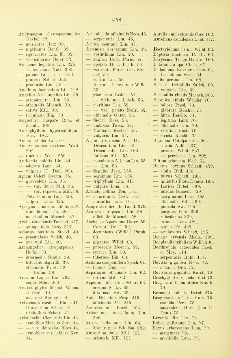 Andropogon chrysopogonoides Hackel 32. — niui’icatus Eetz 32. — nigritanus Bentb. 32. — ^quarrosus Lin. fil. 32. — verticillarius Bojer 32. Anemone hepatica Lin. 225. — Ludoviciana Nutt. 353. — patens Lin. pr. p. 353. — praecox Salisb. 225. — pratensis Lin. 354. Anethum foeniculum Lin. 192. Angelica Archangelica Lin. 39. — atropurpurea Lin. 33. — officinalis Moench. 39. — sativa Mül. 39. — triqninata Big. 33. Angostura Cuspare Born, et Schult. 200. Anisopliyllum hypericifolium Haw. 182. Anona triloba Lin. 61. Anonymus sempervirens Walt. 202. — tinctoria Welt. 259. Antbemis nobilis Lin. 34. — odorata Lam. 34. — vulgaris Fl. Dan. 283. Apium Celeri Gaertn. 35. — graveolens Lin. 35. — — var. dulce Mül. 36, — — var. rapaceum Mill. 36. — Petroselinum Lin. 325. — vulgare Lam. 325. Apocynum androsaemifolium 37. — cannabinum Lin. 38. — muscipulum Moench. 37. Aralia canadensis Tournef. 317. — quinquefolia Gray 317. Arbutus buxifolia Stockl. 40. — procumbens Salisb. 40. — uva ursi Lin. 40. Archangelica atropurpurea Hoffm. 33. — intermedia Schult. 39. — littoralis Agardh. 39. — officinalis Fries. 39. — — Hoffm. 39. Arctium Lappa Lin. 262. — raajus Sehr. 262. Arctostaphylos officinalis Wimm. et Grab. 40. — uva ursi Sprengl. 40. Arisaema atrorubens Blume 4L — Dracontium Schott. 42. — triphyllum Schott. 41. Aristolochia Clematitis Lin. 43. — cymbifera Mart, et Zucc. 44. — — var. abbreviata Mart.44. — cymbifera var. labiosa Ker. 44. Aristolochia officinalis Nees. 45. — serpentaria Lin. 45. Arnica montana Lin. 47. Artemisia abrotanum Lin. 49. — absinthium Lin. 50. — anglica Hort. Paris. 52. — apetala Hort. Pestli. 54. — coarctata Forsel (sec. Sten- del) 54. — contra Lin. 53. — fragrans Eichw. non Willd. 53. — glomerata Ledeb. 51. — — Sieb, non Lebeb. 53. — maritima Lin. 52. — — var. patens Neilr. 52. — officinalis Gater. 54. — Sieberi Bess. 53. — umbrosa Turcz. 54. — Vahliana Kostei? 53. — vulgaris Lin. 54. Arum atrorubens Ait. 41. — Dracontium Lin. 42, — Dracunculus Lin. 163. — italicum Mill. 55. — maculatum All. nonLin. 55. Lin. 56. — Seguine Jacq. 156. — seguinum Lin. 156. — triphyllum Lin. 41. — vulgare Lam. 56. Arundo collina Ten. 161. — mauritanica Desf. 161. — mirantha Lam. 161. Asagraea officinalis Lindl. 379. Asarum europaeum Lin. 58. •:— officinale Moench. 58. Asclepias Apocynum Gater. 59. — Oornuti De C. 59. — decumbens (Willd.) Pursh. 60. — gigantea Wüld. 83. — pubescens Moench. 59. — syriaca Lin. 59. — tuberosa Lin. 60. Asimina carapaniflora Spach. 61. — triloba Dun. 61. Asparagus officinalis Lin. 62. — sativus Mill. 62.. Aspidium depastum Schkr. 63. — erosum Schkr. 63. — filix mas. Sw. 63. Aster Helenium Scop 245. — officinalis All. 245, Asterias lutea Borkh. 203. Athamanta oreoselinum Lin. 326. Atropa belladonna Lin. 64. — Mandragora Sib. Sm. 282. Aurantium dulce Mill. 121. — orientale Mill. 121. Aurelia amplexicaulis Cass. 162. ÄureUana canadensis Lafit. 317. Bactrylobium fistula Willd. 92. Baptisia tinctorea E. Br. 66. Baryosma Tongo Gaertn. 160. Batatas Jalapa Chois. 67. Belladonna baccifera Lam. 64. — trichotoma Scop. 64. BeUis perennis Lin. 68. Berberis irritabilis Salisb. 69. — vulgaris Lin. 69. Bernoullia rivalis Moench. 206. Betonica affinis Wender 70. — foliosa Presl. 70. — glabrata Eeichb. 71. — hirta Eeichb. 71. — legitima Link 70. — officinalis Lin. 70. — serotina Host. 70. — stricta Eeichb. 71. Bignonia Catalpa Lin. 96. — copaia Aubl. 237. — procera Willd. 237. — sempervirens Lin. 202. Blitum glaucum Koch 71. Boletus bovinus Schaeff. 429. — edulis Bull. 430. — fulvus Schaeff. 195. — igniarius Flora Danica. 195. — Laricis Eubel. 339. — luridus Schaeff. 429. — marginatus Pers. 195. — officinalis Vill. 339. — pinicola Sw. 195. — purgans Pers. 339. — rubeolarius 339. — satanas Lenz 429. — scaber Fr. 429. — semiovatus Schaeff. 195. Bonaga arvensis Medic. 309. Bonplandia trifoliata Willd.200. Boothrophis actaevides Fisch. et Mey. 114. — serpentaria Eafn. 114. Bovista gigantea Nees. 72. ■— maxima Dill. 72. Bovistaria gigantea Karst. 72. Brachyglottis repanda Forst. 73. Brayera anthelminthica Kunth. 74., Bromus temulentus Beruh. 275. Brugmansia arborea Hort. 75. — Candida Pers. 75. — suaveolens Hort, (non G. Don.) 75. Bryonia alba Lin. 76. Bubon galbanum Lin. 77. Buxus arborescens Lam. 79. — marginata 79. — myrtifolia Lam. 79.