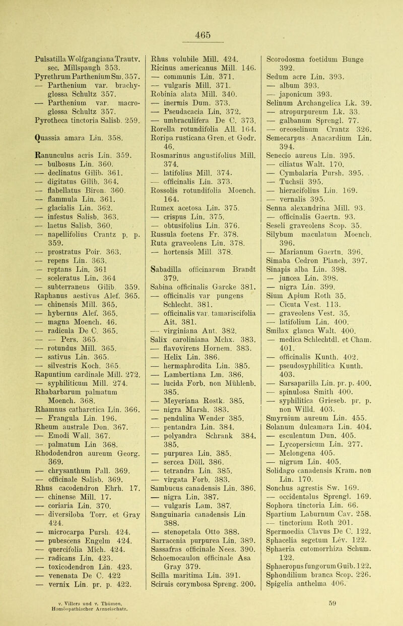 Pulsatilla W olfgangiana Trautv. sec. Millspaugh 353. Pyrethrum Partheuium Sm. 3 57. — Parthenium var. brachy- glossa Schultz 357. — Parthenium var. macro- glossa Schultz 357. Pyrotheca tinctoria Salisb. 259. Quassia amara Lin. 358. Ranunculus acris Lin. 359. — bulhosus Lin. 360. — declinatus Gilib. 361. — digitatus Gilib. 364. — flabellatus Biron. 360. — flanimula Lin. 361. — glacialis Lin. 362. — infestus Salisb. 363. — laetus Salisb. 360. — napellifolius Crantz p. p. 359. — prostratus Poir. 363. — repens Lin. 363. — reptans Lin. 361 — sceleratus Lin, 364 — subterraneus Gilib. 359. Raphanus aestivus Alef. 365. — chinensis Mill. 365. — hybernus Alef. 365. — magna Moench. 46. — radicula De C. 365. Pers. 365. — rotundus Mill. 365. — sativus Lin. 365. — silvestris Koch. 365. Rapuntium cardinale Mill. 272. — syphiliticum Mill. 274. Rhabarbarum palmatum Moench. 368. Rhamnus catharctica Lin. 366. — Frangula Lin. 196. Rheum australe Don. 367. — Emodi Wall. 367. — palmatum Lin 368. Rhododendron aureum Georg. 369. — chrysanthum Pall. 369. — officinale Salisb. 369. Rhus cacodendron Ehrh. 17. — chinense Mill. 17. — coriaria Lin. 370. — diversiloba Torr, et Gray 424. — microcarpa Pursh. 424. — pubescens Engelm 424. — quercifolia Mich. 424. — radicans Lin. 423. — toxicodendron Lin. 423. — venenata De C. 422 — Vernix Lin. pr. p. 422. V. Villers und v. Thümen, Rhus volubile Mill. 424. Ricinus americanus Mill. 146. — communis Lin. 371. — vulgaris Mill. 371. Robinia alata Mül. 340. — inermis Dum, 373. — Pseudacacia Lin. 372. — umbraculifera De C. 373. Rorella rotundifolia All. 164. Roripa rusticana Gren. et Godr. 46. Rosmarinus angustifolius Mill. 374. — latifolius Mill. 374. — officinalis Lin. 373. Rossolis rotundifolia Moench. 164. Rumex acetosa Lin. 375. — crispus Lin. 375. — obtusifolius Lin. 376. Russula foetens Fr. 378. Ruta graveolens Lin. 378. — hortensis Mill 378. Sabadilla officiuarum Brandt 379. Sabina officinalis Garcke 381. — officinalis var pungens Schlecht. 381. — officinalis var. tamariscifolia Ait. 381. —• virginiana Aut. 382. Salix caroliniana Mchx. 383. ■— flavovirens Hornem. 383. — Helix Lin. 386. — hermaphrodita Lin. 385. — Lambertiana Lm. 386. — lucida Forb. non Mühlenb. 385. — Meyeriana Rostk. 385. — nigra Marsh. 383. — pendulina Wender 385. — pentandra Lin. 384. — polyandra Schrank 384. 385. — purpurea Lin. 385. — sercea Döll. 386. — tetrandra Lin. 385. — virgata Forb. 383. Sambucus canadensis Lin. 386. — nigra Lin. 387. — vulgaris Lam. 387. Sanguiuaria canadensis Lin. 388. — stenopetala Otto 388. Sarracenia purpurea Lin. 389. Sassafras officinale Nees. 390. Schoemocaulon officinale Asa Gray 379. Scüla maritima Lin. 391. Sciruis corymbosa Spreng. 200. Scorodosma foetidum Bunge 392. Sedum acre Lin. 393. — album 393. — japonicum 393. Selinum Archangelica Lk. 39. — atropurpureum Lk. 33. — galbanum Sprengl. 77. — oreoselinum Crantz 326. Semecarpus Anacardium Lin. 394. Senecio aureus Lin. 395. — ciliatus Walt. 170. — Cymbalaria Pursh. 395. — Tuchsii 395. — hieracifolius Lin. 169. — vernalis 395. Senna alexandrina Mill. 93. — officinalis Gaertn. 93. Seseli graveolens Scop. 35. Silybum maculatum Moench. 396. — Marianum Gaertn. 396. Simaba Cedron Planch. 397. Sinapis alba Lin. 398. — juncea Lin. 398. — nigra Lin. 399. Sium Apium Roth 35. — Gicuta Vest. 113. — graveolens Vest. 35. — latifolium Lin. 400. Smilax glauca Walt. 400. — medica Schlechtdl. et Cham. 401. — officinalis Kunth. 402. — pseudosyphilitica Kunth. 403. — Sarsaparilla Lin. pr. p. 400. — spinulosa Smith 400. — syphilitica Grieseb. pr. p. non Willd. 403. Smyrnium aureum Lin. 455. Solanum dulcamara Lin. 404. — esculentum Dun. 405. — Lycopersicum Lin. 277. — Melongena 405. — nigrum Lin. 405. Solidago canadensis Kram, non Lin. 170. Sonchus agrestis Sw. 169. — occidentalus Sprengl. 169. Sophora tinctoria Lin. 66. Spartium Laburnum Cav. 258. — tinctorium Roth 201. Spermoedia Clavus De C. 122. Sphacelia segetum Lev. 122. Sphaeria cutomorrhiza Schum. 122. SphaeropusfungorumGuib. 122. Sphondilium branca Scop. 226. Spigelia anthelma 406. 59