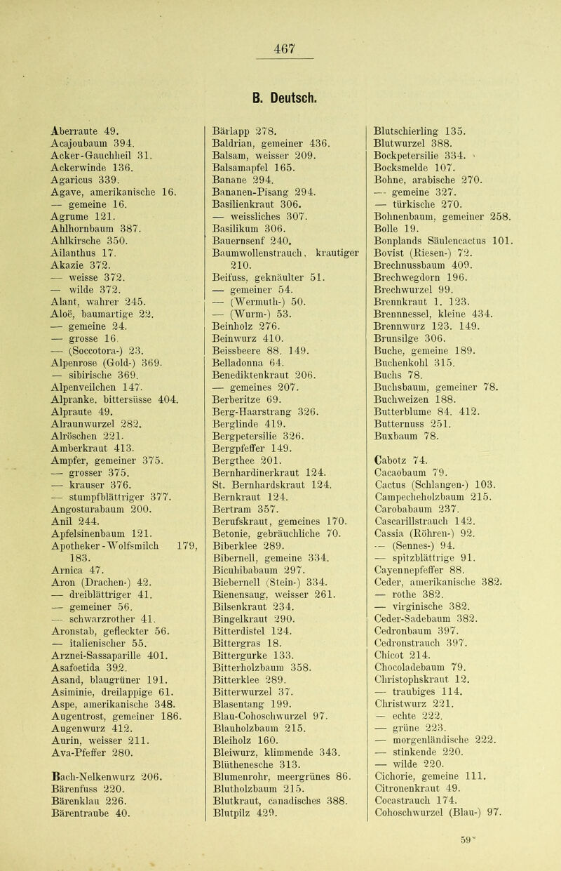 B. Deutsch. Aberraute 49. Acajoubauin 394. Acker-Gauchheil 31. Ackerwinde 136. Agaricus 339. Agave, amerikanische 16. — gemeine 16. Agrume 121. Ahlhornbaum 387. Ahlkirsche 350. Ailanthus 17. Akazie 372. — weisse 372. — wilde 372. Alant, wahrer 245. Aloe, baumartige 22. — gemeine 24. — grosse 16. — (Soccotora-) 23. Alpenrose (Gold-) 369. — sibirische 369. Alpenveilchen 147. Alpranke, bittersüsse 404. Alpraute 49. Alraunwurzel 282. Alröschen 221. Amber kraut 413. Ampfer, gemeiner 375. — grosser 375. — krauser 376. — stumpfblättriger 377. Angosturabaum 200. Anil 244. Apfelsinenbaum 121. Apotheker - Wolfsmilch 179, 183. Arnica 47. Aron (Drachen-) 42. — dreiblättriger 41. — gemeiner 56. — schwarzrother 41. Aronstab, gefleckter 56. — italienischer 55. Arznei-Sassaparille 401. Asafoetida 392. Asand, blaugrtiner 191. Asiminie, dreilappige 61. Aspe, amerikanische 348. Augentrost, gemeiner 186. Augenwurz 412. Aurin, weisser 211. Ava-Pfeffer 280. Bach-Nelkenwurz 206. Bärenfuss 220. Bärenklau 226. Bärentraube 40. Bärlapp 278. Baldrian, gemeiner 436. Balsam, weisser 209. Balsamapfel 165. Banane 294. Bananen-Pisang 294. Basilienkraut 306. — weissliches 307. Basilikum 306. Bauernsenf 240. Baumwollenstrauch, krautiger 210. Beifuss, geknäulter 51. — gemeiner 54. — (Wermuth-) 50. — (Wurm-) 53. Beinholz 276. Beinwurz 410. Beissbeere 88. 149. Belladonna 64. Benediktenkraut 206. — gemeines 207. Berberitze 69. Berg-Haarstrang 326. Berglinde 419. Bergpetersilie 326. Bergpfeffer 149. Bergthee 201. Bernhardinerkraut 124. St. Bernhardskraut 124. Bernkraut 124. Bertram 357. Berufskraut, gemeines 170. Betonie, gebräuchliche 70. Biberklee 289. Bibernell, gemeine 334. Bicuhibabaum 297. Bieberneil (Stein-) 334. Bienensaug, weisser 261. Bilsenkraut 234. Bingelkraut 290. Bitterdistel 124. Bittergras 18. Bittergurke 133. Bitterholzbaum 358. Bitterklee 289. Bitterwurzel 37. Blasentang 199. Blau-CohoschWurzel 97. Blauholzbaum 215. Bleiholz 160. Bleiwurz, klimmende 343. Blüthenesche 313. Blumenrohr, meergrünes 86. Blutholzbaum 215. Blutkraut, canadisches 388. Blutpilz 429. Blutschierling 135. Blutwurzel 388. Bockpetersilie 334. « Bocksmelde 107. Bohne, arabische 270. — gemeine 327. — türkische 270. Bohnenbaum, gemeiner 258. Bolle 19. Bonplands Säulencactus 101. Bovist (Biesen-) 72. Brechnussbaum 409. Brech wegdorn 196. BrechWurzel 99. Brennkraut 1. 123. Brennnessel, kleine 434. Brennwurz 123. 149. Brunsilge 306. Buche, gemeine 189. Buchenkohl 315. Buchs 78. Buchsbaum, gemeiner 78. Buchweizen 188. Butterblume 84. 412. Butternuss 251. Buxbaum 78. Cabotz 74. Cacaobaum 79. Cactus (Schlangen-) 103. Campechehülzbaum 215. Carobabaum 237. Cascarillstraucli 142. Cassia (Böhren-) 92. — (Sennes-) 94. — spitzblättrige 91. Cayennepfeffer 88. Ceder, amerikanische 382. — rothe 382. — virginische 382. Ceder-Sadebaum 382. Cedronbaum 397. Cedronstrauch 397. Chicot 214. Chocoladebaum 79. Christophskraut 12. — traubiges 114. Christwurz 221. — echte 222. — grüne 223. — morgenländische 222. — stinkende 220. — wilde 220. Cichorie, gemeine 111. Citronenkraut 49. Cocastrauch 174. Cohoschwurzel (Blau-) 97. 59*