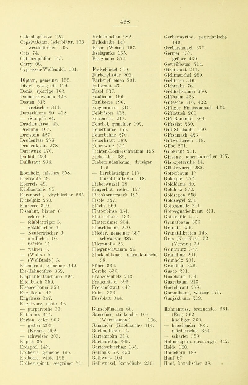 Colombopflanze 125. Copaivabaum, lederblättr. 138. — westindischer 139. Cotz 74. Cubebenpfeffer 145. Curry 88. Cypressen-Wolfsmilch 181. Diptam, gemeiner 155. Distel, gesegnete 124. Donia, sparrige 162. Donnerschwamm 429. Dosten 312. — kretischer 311. Dotterblume 80. 412. — (Sumpf-) 84. Drachen-Aron 42. Drehling 407. Dreistein 427. Drudenfuss 278. Drudenkraut 278. Dürrwurz 170. Dulldill 234. Dullkraut 234. Ebenholz, falsches 258. Eberraute 49. Eberreis 49. Edelkastanie 95. Ehrenpreis, virgiuischer 265. Eichelpilz 250. Einbeere 319. Eisenhut, blauer 6. — echter 6. — feinblättriger 3. — gefährlicher 4. — Neubergischer 9. — nördlicher 10. — Störk’s 11. — wahrer 6. — (Wolfs-) 5. — (Wolfstodt-) 5. Eisenkraut, gemeines 442. Eis-Hahnenfuss 362. Elephantenlausbaum 394. Elfenbusch 350. Elsebeerbaum 350. Engelkraut 47. Engelsüss 347. Engelwurz, echte 39. — purpurrothe 33. Entenfuss 344. Enzian, edler 203. — gelber 203. — (Kreuz-) 202. — schweizer 203. Eppich 35. Erdapfel 147. Erdbeere, gemeine 195. Erdbeere, wilde 195. Ei'dbeerspinat, seegrüner 71. Erdmännchen 282. Erdscheibe 147. Esche (Weiss-) 197. Eselsgurke 165. Essigbaum 370. Fackeldistel 310. Färberginster 201. Färberpfriemen 201. Fallkraut 47. Fasel 327. Faulbaum 196. Faulbeere 196. Feigencactus 310. Feldrüster 432. Felsenrose 217. Fenchel, gemeiner 192. Feuerblume 155. Feuerbohne 270. Feuerkraut 169. Feuerwurz 221. Fichten-Löcherschwamm 195. Fieberklee 289. Fieberrindenbaum, drüsiger 119. — herzblättriger 117. — lanzettblättriger 118. Fieberwurzel 18. Fingerhut, rother 157. Fischkornstrauch 127. Fisole 327. Flächs 269. Flatterbinse 254. Flatterrüster 433. Flattersimse 254. Fleischbohne 270. Flieder, gemeiner 387. — schwarzer 387. Fliegenpilz 26. Fliegenschwamm 26. Flockenblume, marokkanische 98. Föhre 336. Forche 336. Franzosenholz 212. Frauendistel 396. Freisamkraut 447. Fuhre 336. Fussblatt 344. Gänseblümchen 68. Gänsefuss, stinkender 107. — (Wurmsamen-) 106. Gamander (Knoblauch-) 414. Gartengleisse 14. Gartenmohn 318. Gartenrettig 365. Gartenschierling 135. Gelbholz 69. 452. Gelbwurz 104. Gelbwurzel, kanadische 230. Gerbermyrthe, peruvianische 140. Gerbersumach 370. Germer 437. — grüner 439. Geweihbaum 214. Gichtkraut 211. Gichtmorchel 250. Gichtrose 316. Gichtrübe 76. Gichtschwamm 250. Giftbaum 423. Giftesche 110, 422. Giftiger Firnisssumach 422. Giftlattich 260. Gifl-Kanunkel 364. Giftsalat 260. Gift-Stechapfel 150. Giftsumach 423. Giftwütherich 113. Gilbe 201. Gilbkraut 201. Ginseng, amerikanischer 317. Glaiizpetersilie 14. Glückswurzel 282. Götterbaum 17. Goldapfel 277. Goldblume 80. Goldholz 370. Goldregen 258. Goldsiegel 230. Gottesgnade 211. Gottesgnadenkraut 211. Gotteshilfe 211. Granatbaum 356. Granate 356. Granatillkroton 143. Gras (Kus-Kus-) 32. — (Vetver-) 32. Grindwurz 377. Gründling 201. Grünholz 201. Grundheil 326. Guaco 291. Guaobaum 134. Guarabaum 213. Gürtelkraut 278. Gummibaum, weisser 175. Gunjakbaum 212. Hahnenfuss, brennender 361. — (Eis-) 362. — knolliger 360. — kriechender 363. — mörderischer 364. — scharfer 359. Hahnensporn, strauchiger 342. Haide 188. Haidekorn 188. Hanf 87. Hanf, kanadischer 38.