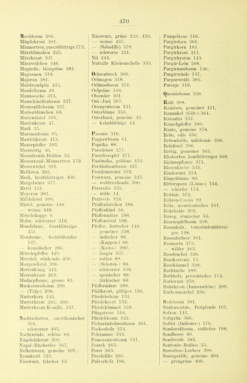 Macisbaum 296. Mägdekraut 201. Männertreu, y uccablättri ge 17 3. Märzblümchen 225. Märzkraut 207. März Veilchen 446. Magnolie, blaugrUne 281. Magsamen 318. Majoran 281. Maisbrandpilz 435. Mandelbaum 29. Mannaesche 313. Manschinellenbaura 227. Manzanillobaum 227. Marienblümchen 68. Mariendistel 396. Marienkraut 47. Mark 35. Maronenbaum 95. Mastichkraut 413. Mauerpfeffer 393. ]\Ieerrettig 46. Meerstrands Beifuss 52. Meerstrand - Männertreu 172. Meerzwiebel 391. Meliloten 285. Merk, breitblättriger 400. Mergelwurz 377. Metel 151. Meyeran 281. Milchdistel 396. Mistel, gemeine 448. — weisse 448. Mönchskappe 6. Mohn, schwarzer 318. Mondblume, faserblättrige 451. hiondsame, fischtödtender 127. — kanadischer 286. Mönchspfeffer 449. Morchel, stinkende 250. Morgendistel 396. Mottenkönig 342. Mottenkraut 263. Mudarpfianze, grosse 83. Muskatnussbaum 296. — (Talg-) 298. Mutterkorn 122. Mutterkraut 283. 289. Mutterkraut-Kamille 357. Nachtschatten, amerikanischer 331. — schwarzer 405. Nachtwinde, schöne 82. Nägeleinkraut 209. Napal-Khabarber 367. Nelkenwurz, gemeine 207.- Neunkraft 323. Nieswurz, falscher 12. Nieswurz, grüne 223. 439, — weisse 437. — (Sabadül-) 379. — schwarze 221. Nil 244. Nuttalls Küchenschelle 353. Ochsenbrech 309. Oelmagen 318. Oelnussbaum 251. Oelpalme 166. Oleander 301. Oni-Juri 267. Orangenbaum 121. Osterblume 353. Osterluzei, gemeine 43. — kahnblüthige 44. Paeonie 316. Pappawbaum 61. Paprika 88. Paradeiser 277. Paradiesapfel 277. Pastinake, goldene 454. Perubalsambaum 421. Pestilenzwurz 323. Pestwurz, gemeine 323. — wolilriechende 300. Petersilie 325. — wilde 14. Petiverie 324. Pfaffenhütchen 188. Pfaffenkind 56. Pfaffenmütze 188. Pfaffenrösel 188. Pfeffer, deutscher 149. — gemeiner 338. — indischer 88. (Kappen-) 88. —- (Kawa-) 280. — langer 337. — rother 88. — (Schoten-) 88. — schwarzer 338. — spanischer 88. — türkischer 88. Pfefferminze 288. Pfeilkraut, giftiges 156. Pferdebalsam 132. Pferdekraut 132. Pferdekümmel 328. Pfingstrose 316. Pfirsichbaum 322. Pichurimbohnenbaum 301. Pockenholz 212. Poleiminze 352. Pomeranzenbaum 121. Forsch 263. Porst 263. Prachtlilie 266. Pulverholz 196. Pumpelrose 316. Purgirdorn 366. Purgirkorn 183. Purgirkraut 211. Purgirkroton 143. Purgir-Lein 268. Purgirnussbaum 146. Purgirwinde 137. Purpur weide 385. Putenje 316. Quassiabaum 358. Rabl 208. Rainfarn, gemeiner 411. Ranunkel ((4ift-) 364. Ratanhia 257. Rauschpfeffer 280. Raute, gemeine 378. 'Rebe, edle 450. Rebendolde, milchende 308. Rehdistel 396. Rettig, gemeiner 365. Rhabarber, handblättriger 368. Ricinuspflanze 371. Riesenkiefer 335. Rindswurz 234. Ringelblume 80. Rittersporn (Läuse-) 154. — scharfer 154. Robinie 372. : Röhren-Cassia 92. I Rohr, mauritanisches 161. Rohrhaide 203. Roreg, römischer 34. Rosenapfelbaum 238. Rosenholz, tamarindenblättri- ges 148. Rosenlorbeer 301. Rosmarin 373. — wilder 263. Rossfenchel 328. Rosskastanie 13. Rosskümmel 328. Rothbuche 189. Rothholz, peruanisches 174. Rothwurz 259. Ruhrkraut (Immerschön-) 209. Ruthenmorchel 250. Sadebaum 381. Säulencactus, Bonplands 101. Safran 141. Saftgrün 366. Salbei (Indianer-) 176. Sandarakbaum, südlicher 198. Sandbeere 40. Sandweide 385. Santonin-Beifuss 53. Sassafras-Lorbeer 390. Sassaparille, gemeine 402. — graugrüne 400.