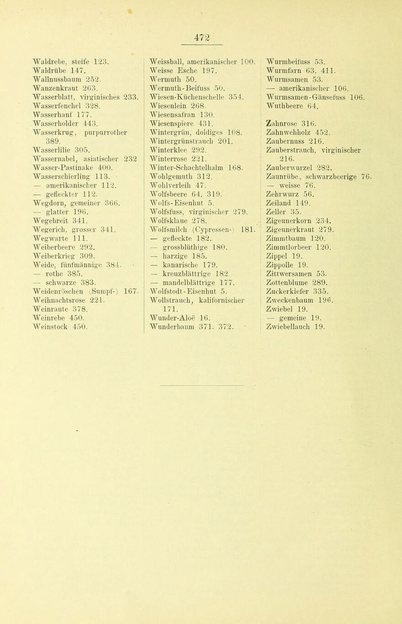 Waldrebe, steife 123. Waldrübe 147. Wallnussbaum 252. Wanzenkraut 263. Wasserblatt, vii’ginisches 233. Wasserfenchel 328. Wasserhanf 177. Wasserholder 443. Wasserkrug, purpurrother 389. Wasserlilie 305. Wassernabel, asiatischer 232. Wasser-Pastinake 400. Wasserschierling 113. — amerikanischer 112. — gefleckter 112. Wegdorn, gemeiner 366. — glatter 196. Wegebreit 341. Wegerich, grosser 341. Wegwarte 111. Weiberbeere 292. Weiberkrieg 309. Weide, fünfmännige 384. — rothe 385. — schwarze 383. Weidenröschen (,Sumpf-) 167. Weihnachtsrose 221. Weinraute 378. Weinrebe 450. Weinstock 450. Weissball, amerikanischer 100. Weisse Esche 197. Wermuth 50. Wermuth-Beifuss 50. Wiesen-Küchenschelle 354. Wiesenlein 268. Wiesensafran 130. Wiesenspiere 431. Wintergrün, doldiges 108. Wintergrünstrauch 201. Winterklee 292. Winterrose 221. Winter-Schachtelhalm 168. Wohlgemuth 312. Wohlverleih 47. Wolfsbeere 64. 319. Wolfs-Eisenhut 5. Wolfsfuss, virginischer 279. Wolfsklaue 278. Wolfsmilch (Cypressen-' 181. — gefleckte 182. — grossblüthige 180. — harzige 185. — kanarische 179. — kreuzblättrige 182. — mandelblättrige 177. Wolfstodt-Eisenhut 5. Wollstrauch, kalifornischer 171. Wunder-Aloe 16. Wunderbaum 371. 372. Wurmbeifuss 53. Wurmfarn 63. 411. Wurmsamen 53. — amerikanischer 106. Wurmsamen-Gänsefuss 106. Wuthbeere 64. Zahnrose 316. Zahnwehholz 452. Zaubernuss 216. Zauberstrauch, virginischer 216. Zauberwurzel 282. Zaunrübe, schwarzbeerige 76. — weisse 76. Zebrwurz 56. Zeiland 149. Zeller 35. Zigeunerkorn 234. Zigeunerkraut 279. Zimmtbaum 120. Zimmtlorbeer 120. Zippel 19. ZippoUe 19. Zittwersamen 53. Zottenblume 289. Zuckerkiefer 335. Zweckenbaum 196. Zwiebel 19. — gemeine 19. Zwiebellauch 19.