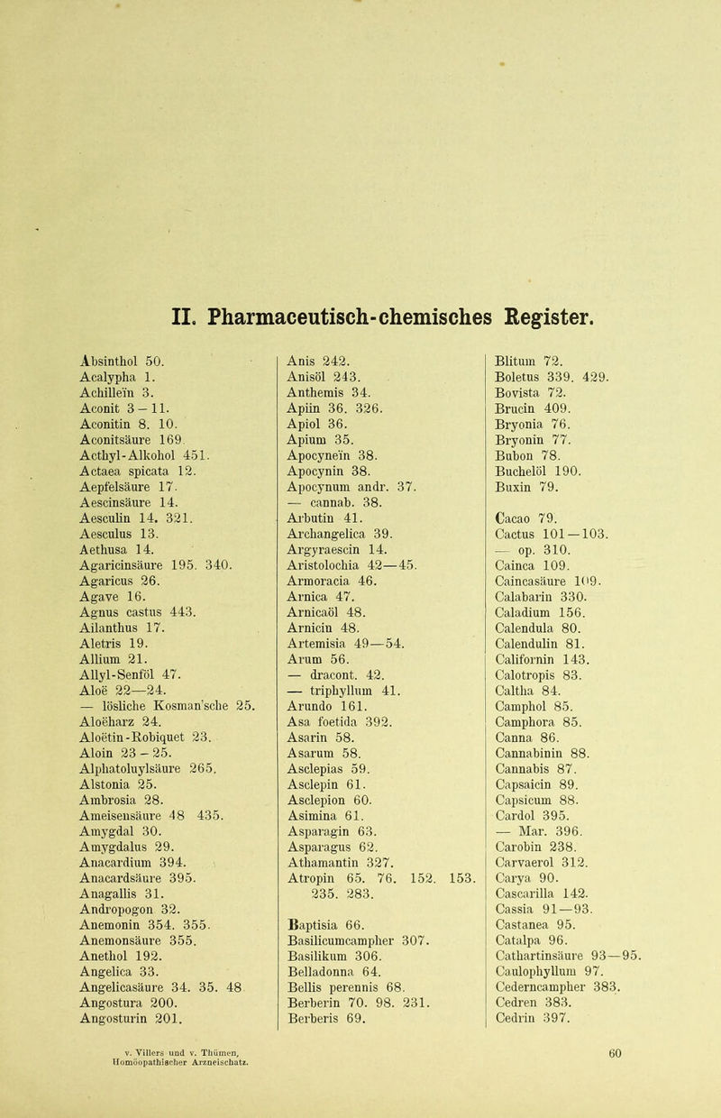 II. Pharmaceutisch-chemisches Regfister. Absinthol 50. Acalypha 1. Achillein 3. Aconit 3 — 11. Aconitin 8. 10. Aconitsäure 169. Acthyl-Alkohol 451. Actaea spicata 12. Aepfelsäure 17. Aescinsäure 14. Aesculin 14. 321. Aesculus 13. Aethusa 14. Agaricinsäure 195. 340. Agaricus 26. Agave 16. Agnus castus 443. Ailanthus 17. Aletris 19. Allium 21. Allyl-Senföl 47. Aloe 22—24. — lösliche Kosman’sche 25. Aloeharz 24. Aloetin-Robiquet 23. Aloin 23 - 25. Alphatoluylsäure 265. Alstonia 25. Ambrosia 28. Ameisensäure 48 435. Amygdal 30. Amygdalus 29. Anacardium 394. Anacardsä,ure 395. Anagallis 31. Andropogon 32. Anemonin 354. 355. Anemonsäure 355. Anethol 192. Angelica 33. Angelicasäure 34. 35. 48. Angostura 200. Angosturin 201. V. Villers und v. Tüümen, Anis 242. Anisöl 243. Anthemis 34. Apiin 36. 326. Apiol 36. Apium 35. Apocyne'in 38. Apocynin 38. Apocynum andr. 37. — cannab. 38. Arbutin 41. Archangelica 39. Argyraescin 14. Aristolochia 42—45. Armoracia 46. Arnica 47. Arnicaöl 48. Arnicin 48. Artemisia 49—54. Arum 56. — dracont. 42. — triphyllum 41. Arundo 161. Asa foetida 392. Asarin 58. Asarum 58. Asclepias 59. Asclepin 61. Asclepion 60. Asimina 61. Asparagin 63. Asparagus 62. Athamantin 327. Atropin 65. 76. 152. 153. 235. 283. Baptisia 66. Basilicumcampher 307. Basilikum 306. Belladonna 64. Bellis perennis 68. Berberin 70. 98. 231. Berberis 69. Blitum 72. Boletus 339. 429. Bovista 72. Brucin 409. Bryonia 76. Bryonin 77. Bubon 78. Buchelöl 190. Buxin 79. Cacao 79. Cactus 101 — 103. — op. 310. Cainca 109. Caincasäure 109. Calabarin 330. Caladium 156. Calendula 80. Calendulin 81. Californin 143. Calotropis 83. Caltha 84. Camphol 85. Camphora 85. Canna 86. Cannabinin 88. Cannabis 87. Capsaicin 89. Capsicum 88. Cardol 395. — Mar. 396. Car obin 238. Carvaerol 312. Carya 90. Cascarilla 142. Cassia 91—93. Castanea 95. Catalpa 96. Cathartinsäure 93—95. Caulophyllum 97. Cederncampher 383. Cedren 383. Cedrin 397. 60