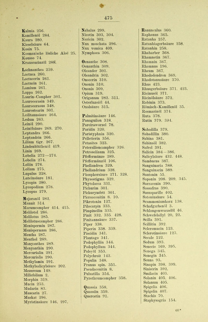 Kalmia 256. Kamülenöl 284. Kaura 280. Kieselsäure 64. Kosin 75. Kosman’sche lösliche Aloe Kousso 74. Krausemünzöl 28Ö. Lachnanthes 259. Lactuca 260. Lactucerin 261. Lactucin 261. Lamium 261. Lappa 262. Laurin-Campher 301. Laurocerasin 349. Laurocerasus 348. Laurostearin 301. Leditannsäure 264. Ledum 263. Leinöl 290. Leinölsäure 269. 270. Leptandra 266. Leptandrin 266. Lilium tigr. 267. Lindenblüthenöl 419. Linin 269. Lobelia 272—274. Lobelin 274. Loliin 276. Lolium 275. Lupulus 228. Luteinsäure 181. Ly copin 280. Lycopodium 278. Lycopus 279. Illajoranöl 282. Mannit 314. Marumcampher 414. 415 Melilotol 286. Melilotus 285. Melilotuscampher 286. Menispermin 287-. Menispermum 286. Mentha 287. Menthol 289. Manyanthes 289. Menyanthin 290. Mercurialin 291. Mercuriahs 290. Methylamin 291. Methylsalicylsäure 202. Mezereum 149. Millefolium 2. Morphin 319. Mucin 253. Mudarin 83. Muscarin 27. Muskat 296. Myi’istinsäure 146. 297. ♦ 25. Nabalus 299. Nicotin 303. 304. Nericin 302. Nux moschata 296. Nux vomica 409. Nymphaea 306. Oenanthe 308. Oenanthin 309. Oleander 301. Oleandrin 302. Onocerin 310. Ononin 310. Ononis 309. Opium 319. Origanum 282. 311. Osterluzeiöl 44. Oxalsäure 315. Palmitinsäure 146. Panaguilon 318. Pareirawurzel 78. Paridin 320. Paristyphnin 320. Pelletierin 356. Petasites 323. Petersiliencampher 326. Petroselinum 325. Pfeffermünze 289. Pfeffermünzöl 106. Phellandren 329. Phellandrium 328. Phosphorsäure 271. 328. Physostigma 329. Phytolacca 331. Pichurim 301. Pichurymfett 301. Picroaconitin 8. 10. Pikrotoxin 127. Pilocarpin 333. Pimpinellin 335. Pinit 332. 335. 428. Pinitannsäure 337. Piper 338. Piperin 338. 339. Piscidin 341. Plantago 341. Podophyllin 344. Podophyllum 344. Poleyöl 353. Polychroit 142. Populin 348. Prunus spin. 351. Pseudaconitin 8. Pulsatilla 354. Pyrethrumcampher 358. Quassia 358. Quassiin 359. Quercetin 91. Ranunculus 360. Raphanus 365. Ratanha 257. Ratanhiagerbsäure 258. Ratanhin 258. Rhabarber 368. Rhamnetin 367. Rhamnin 367. Rhamnus 196. Rheum 367. Rhododendron 369. Rhodotannsäure 370. Rhus 423. Rhusgerbsäure 371. 423. Ricinusöl 371. Ricinölsäure 372. Robinin 373. Römisch-Kamillenöl 35. Rosmarin öl 374. Ruta 378. Rutin 379. 394. Sabadilla 379. Sabadillin 380. Sabina 381. Sabinaöl 382. Safrol 391. Salicin 384-386. Salicylsäure 432. 448. Sambucus 387. Sanguinaria 388. Sanguinarin 389. Santonin 55. Saponin 208. 209. 345. Sarracenin 390. Sassafras 390. Sassaparille 402. Satoninsäure 54. Scammoniumharz 138. Schafgarben öl 3. Schlangenvvurzelöl 46. Schwefelallyl 20. 22. Scilla 391. Scillitin 392. Scleromucin 123. Sclerotinsäure 123. Secale 122. Sedum 393. Senecio 169. 395. Senega 345. Senegin 345. Senna 93. Sinapin 398. 399. Sinistrin 392. Smilacin 403. Solanin 405. 406. Solanum 405. Spigelia 406. Spigelin 407. Stachis 70. Staphysagria 154. 60*