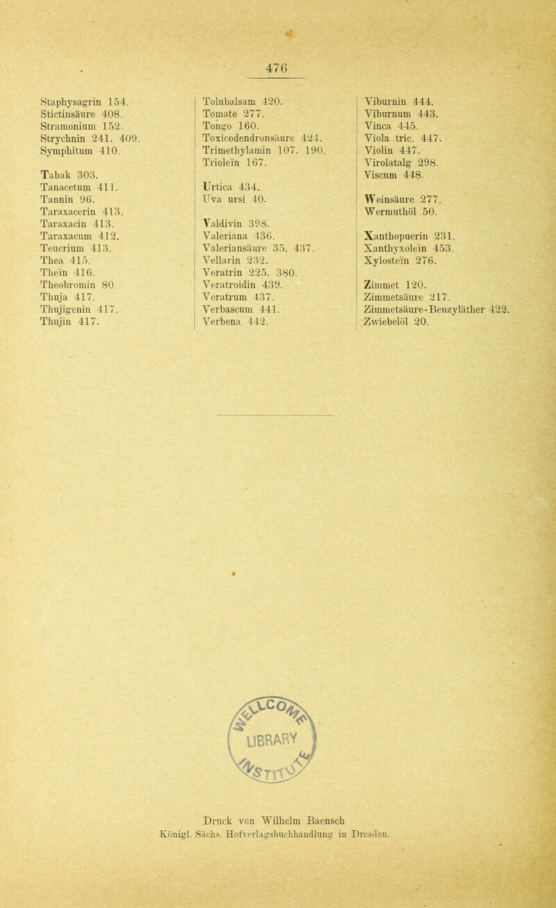 Staphysagrin 154. Stictinsäure 408. Stramonium 152. Strychnin 241. 409. Symphitum 410. Tabak 303. Tanacetum 411. Tannin 96. Taraxacerin 413. Taraxacin 413. Taraxacum 412. Teucrium 413. Thea 415. Them 416. Theobromin 80. Thuja 417. Thujigenin 417. Thujin 417. Tolubalsam 420. Tomate 277. Tongo 160. Toxicodendronsäure 424. Trimethylamin 107. 190. Triolein 167. Urtica 434. Uva ursi 40. Valdivin 398. Valeriana 436. Valeriansäure 35. 437. VeUarin 232. Veratrin 225. 380. Yeratroidin 439. Yeratrum 437. Yerbascum 441. Yerbena 442. Yiburnin 444. Yiburnum 443. Yinca 445. Yiola tric. 447. Yiolin 447. Yirolatalg 298. Viscum 448. Weinsäure 277. Wermuthöl 50. Xanthopuerin 231. Xanthyxole'in 453. Xylostein 276. Zimmet 120. Zimmetsäure 217. Zimmetsäure-Benzyläther 422. Zwiebelöl 20. Druck von Wilhelm Baensch Königl. Sachs. Hofverlagsbuchhandlung in Dresden.