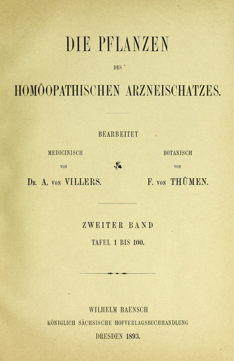 DIE PFLANZEN DES“ HOMÖOPATHISCHEN ARZNEISCHATZES. BEARBEITET MEDIOIRISCH BOTANISCH YON VON De. A. von VI LEE RS. F. von THÜMEN, ZWEITER BAND TAFEL 1 BIS 100. WILHELM BAENSCH KÖNIGLICH SÄCHSISCHE HOFVERLAGSBUCH HANDLUNG DRESDEN 1893.