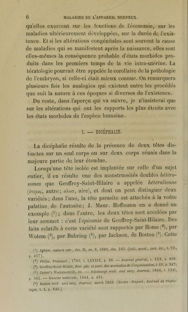 qu’elles exercent sur les fonctions de l’économie, sur les maladies ultérieurement développées, sur la durée de l’exis- tence. Et si les altérations congénitales sont souvent la cause de maladies qui se manifestent après la naissance, elles sont elles-mêmes la conséquence probable d’états morbides pro- duits dans les premiers temps de la vie intra-utérine. La tératologie pourrait être appelée le corollaire de la pathologie de l’embryon, si celle-ci était mieux connue. On remarquera plusieurs fois les analogies qui existent entre les procédés que suit la nature à ces époques si diverses de l’existence. Du reste, dans l’aperçu qui va suivre, je n’insisterai que sur les altérations qui ont les rapports les plus étroits avec les états morbides de l’espèce humaine. I. — DICÉPHALIE. La dicéphalie résulte de la présence de deux têtes dis- tinctes sur un seul corps ou sur deux corps réunis dans la. majeure partie de leur étendue. Lorsqu’une tête isolée est implantée sur celle d’un sujet entier, il en résulte une des monstruosités doubles héléro- somes que Geoffroy-Saint-Hilaire a appelée hétéralienne (érejooç, autre; alwr, aire), et dont on peut distinguer deux variétés; dans l’une, la tête parasite est attachée à la voûte palatine de l’autosile; J. Maur. Hoffmann en a donné un exemple [l) ; dans l’autre, les deux têtes sont accolées par leur sommet : c’est l’épicotnie de Geoffroy-Saint-Hilaire. Des faits relatifs à celte variété sont rapportes par Home (2), par Wotem (3), par Buhring (4), par Jackson, de Boston (5). Cette (’) Ephem. naturæ cur., dcc. Il, an. G, 1688, obs. 165. (Coll, acad., part, éir., t. 'U. p. 467 ). ('-) Philos. Transact., 1790, t. LXXXIX, p. 28. — Journal general, t. XXX, p. 408. (3) Geoffroy-Saint-Hilaire, llist. gén. cl part, des anomaliesde l'organisation,l.111, p. 24 i. (‘) Casper’s Wochenschrift, etc. — Edinburgh nied. and surg. Journal, 1844, t. LXII, p 561. — Gazelle médicale, 1844, p. 421. ‘ (B) poston med. and surg. Journal, mnrch 1859. (Brown-Sèquard, Journal de Physio- logie, t. I, |>. 643.)