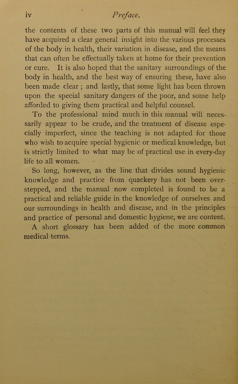 the contents of these two parts of this manual will feel they have acquired a clear general insight into the various processes of the body in health, their variation in disease, and the means that can often be effectually taken at home for their prevention or cure. It is also hoped that the sanitary surroundings of the body in health, and the best way of ensuring these, have also been made clear ; and lastly, that some light has been thrown upon the special sanitary dangers of the poor, and some help afforded to giving them practical and helpful counsel. To the professional mind much in this manual will neces- sarily appear to be crude, and the treatment of disease espe- cially imperfect, since the teaching is not adapted for those who wish to acquire special hygienic or medical knowledge, but is strictly limited to what may be of practical use in every-day life to all women. So long, however, as the line that divides sound hygienic knowledge and practice from quackery has not been over- stepped, and the manual now completed is found to be a practical and reliable guide in the knowledge of ourselves and our surroundings in health and disease, and in the principles and practice of personal and domestic hygiene, we are content. A short glossary has been added of the more common medical terms.