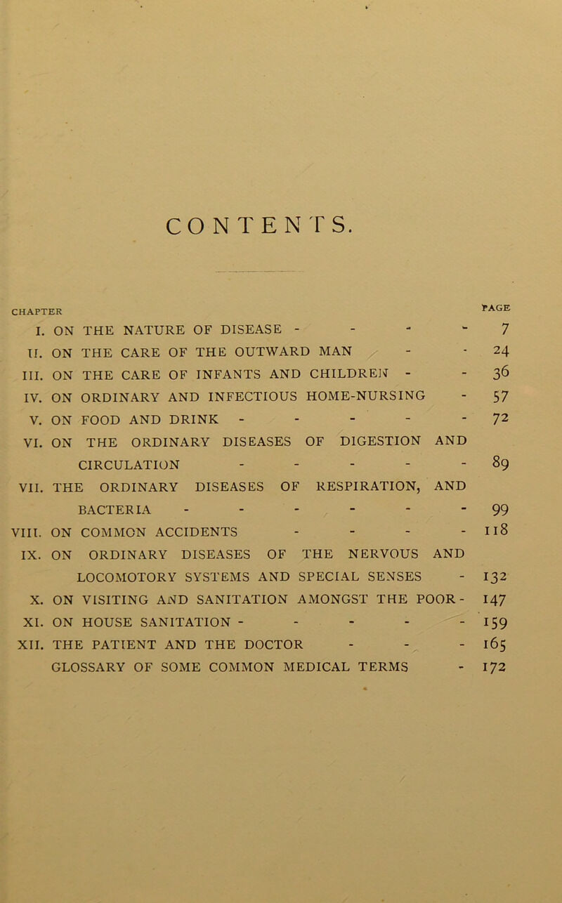 CONTENTS. CHAPTER I. ON THE NATURE OF DISEASE 7 II. ON THE CARE OF THE OUTWARD MAN - - 24 III. ON THE CARE OF INFANTS AND CHILDREN - 36 IV. ON ORDINARY AND INFECTIOUS HOME-NURSING - 57 V. ON FOOD AND DRINK - - - - 72 VI. ON THE ORDINARY DISEASES OF DIGESTION AND CIRCULATION - - - - - 89 VII. THE ORDINARY DISEASES OF RESPIRATION, AND BACTERIA - - - - - ‘ 99 VIII. ON COMMON ACCIDENTS - - - - Il8 IX. ON ORDINARY DISEASES OF THE NERVOUS AND LOCOMOTORY SYSTEMS AND SPECIAL SENSES - 132 X. ON VISITING AND SANITATION AMONGST THE POOR- 147 XI. ON HOUSE SANITATION - - - - 159 XII. THE PATIENT AND THE DOCTOR - - - 165 GLOSSARY OF SOME COMMON MEDICAL TERMS - 172