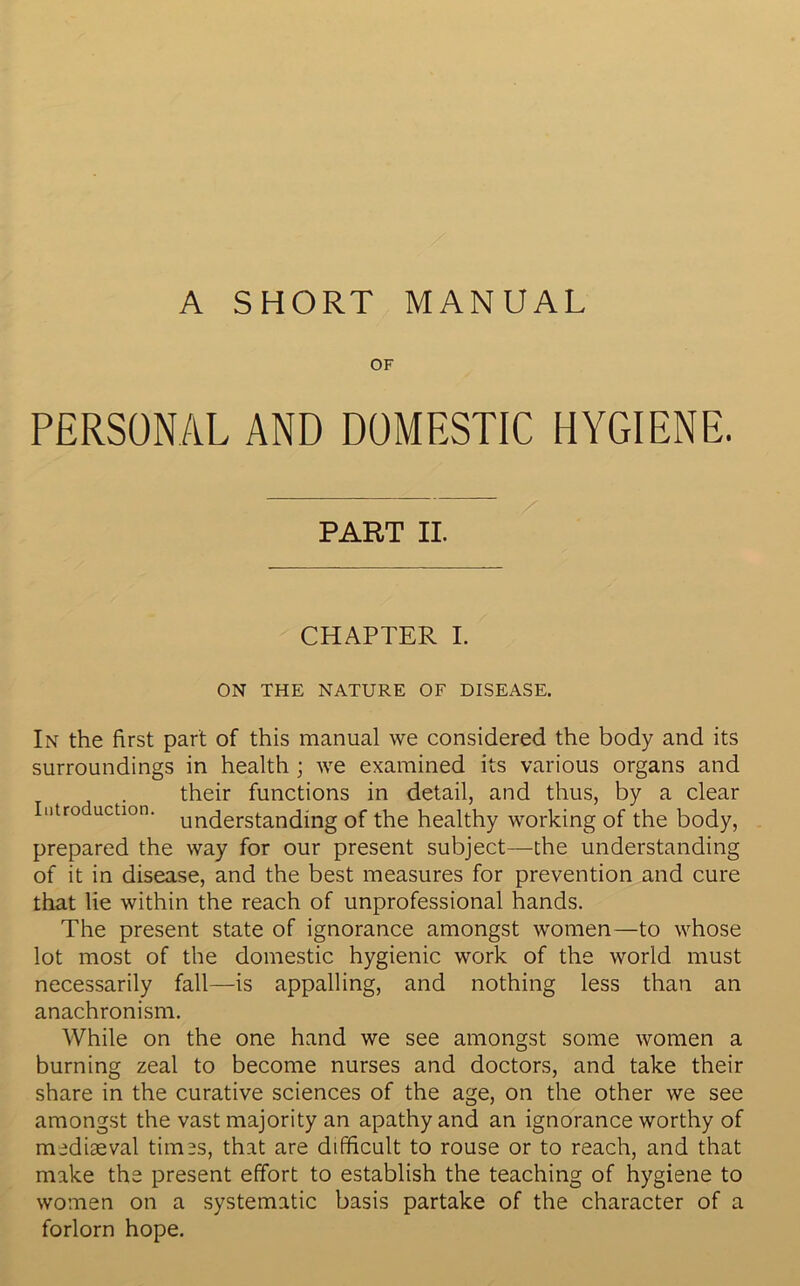 A SHORT MANUAL OF PERSONAL AND DOMESTIC HYGIENE. PART II. CHAPTER I. ON THE NATURE OF DISEASE. In the first part of this manual we considered the body and its surroundings in health ; we examined its various organs and their functions in detail, and thus, by a clear Intro action. un(jerstanciing Gf the healthy working of the body, prepared the way for our present subject—the understanding of it in disease, and the best measures for prevention and cure that lie within the reach of unprofessional hands. The present state of ignorance amongst women—to whose lot most of the domestic hygienic work of the world must necessarily fall—is appalling, and nothing less than an anachronism. While on the one hand we see amongst some women a burning zeal to become nurses and doctors, and take their share in the curative sciences of the age, on the other we see amongst the vast majority an apathy and an ignorance worthy of mediaeval times, that are difficult to rouse or to reach, and that make the present effort to establish the teaching of hygiene to women on a systematic basis partake of the character of a forlorn hope.