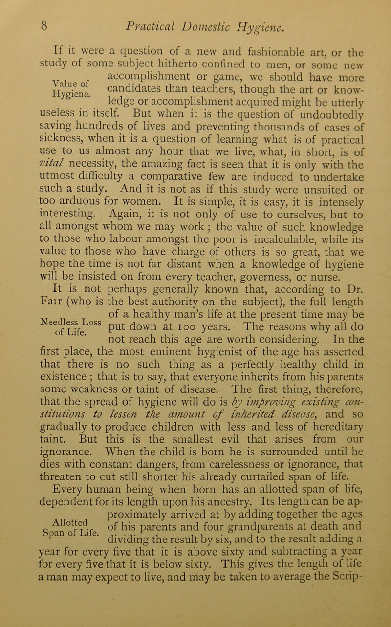 If it were a question of a new and fashionable art, or the study of some subject hitherto confined to men, or some new accomplishment or game, we should have more Hygiene. candidates than teachers, though the art or know- ledge or accomplishment acquired might be utterly useless in itself. But when it is the question of undoubtedly saving hundreds of lives and preventing thousands of cases of sickness, when it is a question of learning what is of practical use to us almost any hour that we live, what, in short, is of vital necessity, the amazing fact is seen that it is only with the utmost difficulty a comparative few are induced to undertake such a study. And it is not as if this study were unsuited or too arduous for women. It is simple, it is easy, it is intensely interesting. Again, it is not only of use to ourselves, but to all amongst whom we may work; the value of such knowledge to those who labour amongst the poor is incalculable, while its value to those who have charge of others is so great, that we hope the time is not far distant when a knowledge of hygiene will be insisted on from every teacher, governess, or nurse. It is not perhaps generally known that, according to Dr. Fair (who is the best authority on the subject), the full length of a healthy man’s life at the present time may be Ne“oss put down at ioo years. The reasons why all do not reach this age are worth considering. In the first place, the most eminent hygienist of the age has asserted that there is no such thing as a perfectly healthy child in existence ; that is to say, that everyone inherits from his parents some weakness or taint of disease. The first thing, therefore, that the spread of hygiene will do is by improving existing con- stitutions to lessen the amount of inherited disease, and so gradually to produce children with less and less of hereditary taint. But this is the smallest evil that arises from our ignorance. When the child is born he is surrounded until he dies with constant dangers, from carelessness or ignorance, that threaten to cut still shorter his already curtailed span of life. Every human being when born has an allotted span of life, dependent for its length upon his ancestry. Its length can be ap- proximately arrived at by adding together the ages S an of l!ife Parents and four grandparents at death and . pan o i e. qjvjq|ng qie resuit by six> and t0 the result adding a year for every five that it is above sixty and subtracting a year for every five that it is below sixty. This gives the length of life a man may expect to live, and may be taken to average the Scrip-